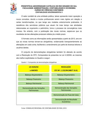 PRONTIFÍCIA UNIVERSIDADE CATÓLICA DO RIO GRANDE DO SUL
FACULDADE ADMINISTRAÇÃO, CONTABILIDADE E ECONOMIA
CURSO DE CIÊNCIAS CONTÁBEIS
CONTABILIDADE GOVERNAMENTAL II
O setor contábil de uma entidade pública, talvez apresente maior oposição a
novos conceitos, devido a muitos profissionais serem mais rígidos em relação a
certas transformações, no que tange aos modelos anteriormente praticados. A
resistência dos servidores públicos que atuam há mais tempo nas atividades
relacionadas ao orçamento e patrimônio, torna o processo de convergência mais
moroso. No entanto, com a publicação das novas normas, espera-se que os
resultados de tais alterações produzam efeitos já a médio prazo.
O formato como as informações serão apresentadas a partir de 2013, ano em
que as novas normas tornam-se obrigatórias, evidenciarão transparentemente as
alterações em cada conta, facilitando o entendimento por parte de diversos leitores e
usuários destas.
O conjunto de demonstrações obrigatórias também foi alterado de acordo
com a Resolução do CFC. Comparados às presentes na Lei 4.320/64, as mesmas
são melhor explicitadas no Quadro a seguir:
Quadro 1: Comparativo de demonstrações obrigatórias

Fonte: CONSELHO REGIONAL DE CONTABILIDADE DO RGS, 2010.

 