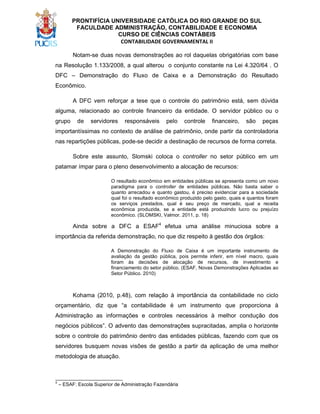 PRONTIFÍCIA UNIVERSIDADE CATÓLICA DO RIO GRANDE DO SUL
FACULDADE ADMINISTRAÇÃO, CONTABILIDADE E ECONOMIA
CURSO DE CIÊNCIAS CONTÁBEIS
CONTABILIDADE GOVERNAMENTAL II
Notam-se duas novas demonstrações ao rol daquelas obrigatórias com base
na Resolução 1.133/2008, a qual alterou o conjunto constante na Lei 4.320/64 . O
DFC – Demonstração do Fluxo de Caixa e a Demonstração do Resultado
Econômico.
A DFC vem reforçar a tese que o controle do patrimônio está, sem dúvida
alguma, relacionado ao controle financeiro da entidade. O servidor público ou o
grupo

de

servidores

responsáveis

pelo

controle

financeiro,

são

peças

importantíssimas no contexto de análise de patrimônio, onde partir da controladoria
nas repartições públicas, pode-se decidir a destinação de recursos de forma correta.
Sobre este assunto, Slomski coloca o controller no setor público em um
patamar ímpar para o pleno desenvolvimento a alocação de recursos:
O resultado econômico em entidades públicas se apresenta como um novo
paradigma para o controller de entidades públicas. Não basta saber o
quanto arrecadou e quanto gastou, é preciso evidenciar para a sociedade
qual foi o resultado econômico produzido pelo gasto, quais e quantos foram
os serviços prestados, qual é seu preço de mercado, qual a receita
econômica produzida, se a entidade está produzindo lucro ou prejuízo
econômico. (SLOMSKI, Valmor. 2011, p. 18)

Ainda sobre a DFC a ESAF4 efetua uma análise minuciosa sobre a
importância da referida demonstração, no que diz respeito à gestão dos órgãos:
A Demonstração do Fluxo de Caixa é um importante instrumento de
avaliação da gestão pública, pois permite inferir, em nível macro, quais
foram às decisões de alocação de recursos, de investimento e
financiamento do setor público. (ESAF, Novas Demonstrações Aplicadas ao
Setor Público. 2010)

Kohama (2010, p.48), com relação à importância da contabilidade no ciclo
orçamentário, diz que “a contabilidade é um instrumento que proporciona à
Administração as informações e controles necessários à melhor condução dos
negócios públicos”. O advento das demonstrações supracitadas, amplia o horizonte
sobre o controle do patrimônio dentro das entidades públicas, fazendo com que os
servidores busquem novas visões de gestão a partir da aplicação de uma melhor
metodologia de atuação.

_________________________
4

– ESAF: Escola Superior de Administração Fazendária

 