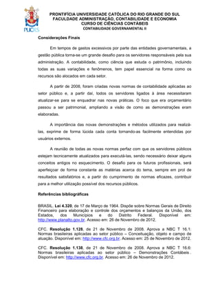 PRONTIFÍCIA UNIVERSIDADE CATÓLICA DO RIO GRANDE DO SUL
FACULDADE ADMINISTRAÇÃO, CONTABILIDADE E ECONOMIA
CURSO DE CIÊNCIAS CONTÁBEIS
CONTABILIDADE GOVERNAMENTAL II
Considerações Finais
Em tempos de gastos excessivos por parte das entidades governamentais, a
gestão pública torna-se um grande desafio para os servidores responsáveis pela sua
administração. A contabilidade, como ciência que estuda o patrimônio, incluindo
todas as suas variações e fenômenos, tem papel essencial na forma como os
recursos são alocados em cada setor.
A partir de 2008, foram criadas novas normas de contabilidade aplicadas ao
setor público e, a partir daí, todos os servidores ligados à área necessitaram
atualizar-se para se enquadrar nas novas práticas. O foco que era orçamentário
passou a ser patrimonial, ampliando a visão de como as demonstrações eram
elaboradas.
A importância das novas demonstrações e métodos utilizados para realizálas, exprime de forma lúcida cada conta tornando-as facilmente entendidas por
usuários externos.
A reunião de todas as novas normas perfaz com que os servidores públicos
estejam tecnicamente atualizados para executá-las, sendo necessário deixar alguns
conceitos antigos no esquecimento. O desafio para os futuros profissionais, será
aperfeiçoar de forma constante as matérias acerca do tema, sempre em prol de
resultados satisfatórios e, a partir do cumprimento de normas eficazes, contribuir
para a melhor utilização possível dos recursos públicos.
Referências bibliográficas
BRASIL. Lei 4.320, de 17 de Março de 1964. Dispõe sobre Normas Gerais de Direito
Financeiro para elaboração e controle dos orçamentos e balanços da União, dos
Estados,
dos
Municípios
e
do
Distrito
Federal.
Disponível
em:
http://www.planalto.gov.br. Acesso em: 26 de Novembro de 2012.
CFC. Resolução 1.128, de 21 de Novembro de 2008. Aprova a NBC T 16.1:
Normas brasileiras aplicadas ao setor público – Conceituação, objeto e campo de
atuação. Disponível em: http://www.cfc.org.br. Acesso em: 25 de Novembro de 2012.
CFC. Resolução 1.138, de 21 de Novembro de 2008. Aprova a NBC T 16.6:
Normas brasileiras aplicadas ao setor público – Demonstrações Contábeis .
Disponível em: http://www.cfc.org.br. Acesso em: 26 de Novembro de 2012.

 