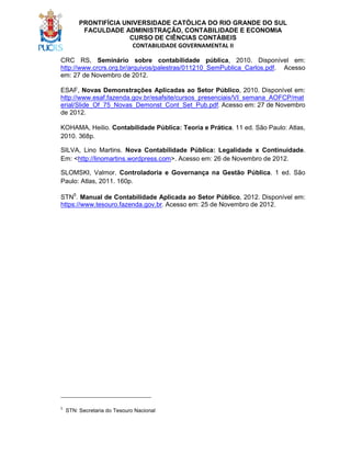 PRONTIFÍCIA UNIVERSIDADE CATÓLICA DO RIO GRANDE DO SUL
FACULDADE ADMINISTRAÇÃO, CONTABILIDADE E ECONOMIA
CURSO DE CIÊNCIAS CONTÁBEIS
CONTABILIDADE GOVERNAMENTAL II
CRC RS, Seminário sobre contabilidade pública, 2010. Disponível em:
http://www.crcrs.org.br/arquivos/palestras/011210_SemPublica_Carlos.pdf. Acesso
em: 27 de Novembro de 2012.
ESAF, Novas Demonstrações Aplicadas ao Setor Público, 2010. Disponível em:
http://www.esaf.fazenda.gov.br/esafsite/cursos_presenciais/VI_semana_AOFCP/mat
erial/Slide_Of_75_Novas_Demonst_Cont_Set_Pub.pdf. Acesso em: 27 de Novembro
de 2012.
KOHAMA, Heilio. Contabilidade Pública: Teoria e Prática. 11 ed. São Paulo: Atlas,
2010. 368p.
SILVA, Lino Martins. Nova Contabilidade Pública: Legalidade x Continuidade.
Em: <http://linomartins.wordpress.com>. Acesso em: 26 de Novembro de 2012.
SLOMSKI, Valmor. Controladoria e Governança na Gestão Pública. 1 ed. São
Paulo: Atlas, 2011. 160p.
STN5. Manual de Contabilidade Aplicada ao Setor Público, 2012. Disponível em:
https://www.tesouro.fazenda.gov.br. Acesso em: 25 de Novembro de 2012.

____________________________
5

STN: Secretaria do Tesouro Nacional

 