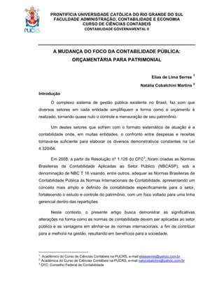 PRONTIFÍCIA UNIVERSIDADE CATÓLICA DO RIO GRANDE DO SUL
FACULDADE ADMINISTRAÇÃO, CONTABILIDADE E ECONOMIA
CURSO DE CIÊNCIAS CONTÁBEIS
CONTABILIDADE GOVERNAMENTAL II

A MUDANÇA DO FOCO DA CONTABILIDADE PÚBLICA:
ORÇAMENTÁRIA PARA PATRIMONIAL

Elias de Lima Serres

1

Natália Cobalchini Martins 2
Introdução
O complexo sistema de gestão pública existente no Brasil, faz com que
diversos setores em cada entidade simplifiquem a forma como o orçamento é
realizado, tornando quase nulo o controle e mensuração de seu patrimônio.
Um destes setores que sofrem com o formato sistemático de atuação é a
contabilidade onde, em muitas entidades, o confronto entre despesas e receitas
tornava-se suficiente para elaborar os diversos demonstrativos constantes na Lei
4.320/64.
Em 2008, a partir da Resolução nº 1.128 do CFC3, foram criadas as Normas
Brasileiras de Contabilidade Aplicadas ao Setor Público (NBCASP), sob a
denominação de NBC T 16 visando, entre outros, adequar as Normas Brasileiras de
Contabilidade Pública às Normas Internacionais de Contabilidade, apresentando um
conceito mais amplo e definido de contabilidade especificamente para o setor,
fortalecendo o estudo e controle do patrimônio, com um foco voltado para uma linha
gerencial dentro das repartições.
Neste contexto, o presente artigo busca demonstrar as significativas
alterações na forma como as normas de contabilidade devem ser aplicadas ao setor
público e as vantagens em alinhar-se às normas internacionais, a fim de contribuir
para a melhora na gestão, resultando em benefícios para a sociedade.

1

Acadêmico do Curso de Ciências Contábeis na PUCRS, e-mail eliasserres@yahoo.com.br
Acadêmica do Curso de Ciências Contábeis na PUCRS, e-mail natycobalchini@yahoo.com.br
3
CFC: Conselho Federal de Contabilidade
2

 