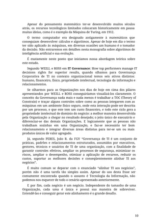 Apesar do pensamento matemático ter-se desenvolvido muitos séculos
atrás, os recursos tecnólogicos limitados colocaram historicamente em pausa
muitas ideias, como é o exemplo da Máquina de Turing, em 1912.
O termo computador era designado antigamente à matemáticos que
conseguiam desenvolver cálculos e algoritmos. Apesar de hoje em dia o termo
ter sido aplicado às máquinas, em diversas ocasiões um humano é o tomador
da decisão. Não entraremos em detalhes nesta monografia sobre algoritmos de
inteligência artificial e sua evolução.
É exatamente neste ponto que iniciamos nossa abordagem teórica sobre
este estudo.
Segundo WEILL e ROSS em IT Governance: How top performers manage IT
decisions rights for superior results, quando olhamos para Governança
Corporativa de TI no contexto organizacional temos seis ativos distintos:
humano, financeiro, físico, propriedade intelectual, tecnologia da informação e
relacionamentos.
Se olharmos para as Organizações nos dias de hoje em cima dos pilares
apresentandos por WEILL e ROSS conseguiríamos visualizá-los claramente. O
conceito da Governança nada mais e nada menos é trabalhar a TOC (Theory of
Constrain) e traçar alguns controles sobre como as pessoas integarem com as
máquinas em um ambiente físico seguro, onde esta interação pode ser descrita
por um processo, e que este tem um custo financeiro, e todo este ciclo gera a
propriedade intelectual de domínio do negócio: a melhor maneira desenvolvida
pela Organização a chegar no resultado desejado; o jeito único de executá-lo e
diferenciar-se das demais Organizações. E logicamente que as pessoas não
trabalham sozinhas em uma Organização, e faz-se necessário ter bom
relacionamento e integrar diversas áreas distintas para ter-se um ou mais
produtos únicos de valor agregado.
Já, segundo PERES, João R. da FGV “Governança de TI é um conjunto de
práticas, padrões e relacionamentos estruturados, assumidos por executivos,
gestores, técnicos e usuários de TI de uma organização, com a finalidade de
garantir controles efetivos, ampliar os processos de segurança, minimizar os
riscos, ampliar o desempenho, otimizar a aplicação de recursos, reduzir os
custos, suportar as melhores decisões e conseqüentemente alinhar TI aos
negócios”.
É muito comum se deparar com o enunciado “alinhar TI aos negócios”,
porém não é uma tarefa tão simples assim. Apesar do uso desta frase ser
comumente encontrada quando o assunto é Tecnologia da Informação, não
podemos nos esquecer de todo o cenário apresentado anteriormente.
E por fim, cada negócio é um negócio. Independente do tamanho de uma
Organização, cada uma é única e possui sua maneira de sobreviver.
Entendê-las e conseguir gerar este alinhamento é o grande desafio.
10
 