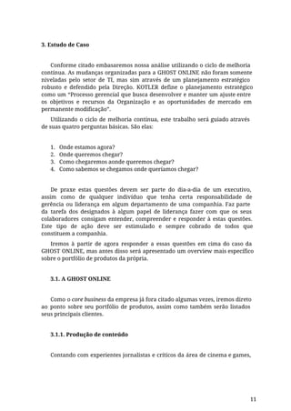 3. Estudo de Caso
Conforme citado embasaremos nossa análise utilizando o ciclo de melhoria
contínua. As mudanças organizadas para a GHOST ONLINE não foram somente
niveladas pelo setor de TI, mas sim através de um planejamento estratégico
robusto e defendido pela Direção. KOTLER define o planejamento estratégico
como um “Processo gerencial que busca desenvolver e manter um ajuste entre
os objetivos e recursos da Organização e as oportunidades de mercado em
permanente modificação”.
Utilizando o ciclo de melhoria contínua, este trabalho será guiado através
de suas quatro perguntas básicas. São elas:
1. Onde estamos agora?
2. Onde queremos chegar?
3. Como chegaremos aonde queremos chegar?
4. Como sabemos se chegamos onde queríamos chegar?
De praxe estas questões devem ser parte do dia-a-dia de um executivo,
assim como de qualquer indivíduo que tenha certa responsabilidade de
gerência ou liderança em algum departamento de uma companhia. Faz parte
da tarefa dos designados à algum papel de liderança fazer com que os seus
colaboradores consigam entender, compreender e responder à estas questões.
Este tipo de ação deve ser estimulado e sempre cobrado de todos que
constituem a companhia.
Iremos à partir de agora responder a essas questões em cima do caso da
GHOST ONLINE, mas antes disso será apresentado um overview mais específico
sobre o portfólio de produtos da própria.
3.1. A GHOST ONLINE
Como o core business da empresa já fora citado algumas vezes, iremos direto
ao ponto sobre seu portfólio de produtos, assim como também serão listados
seus principais clientes.
3.1.1. Produção de conteúdo
Contando com experientes jornalistas e críticos da área de cinema e games,
11
 