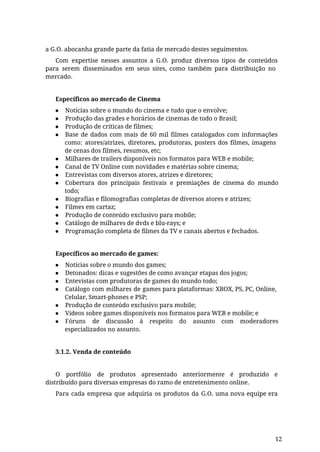 a G.O. abocanha grande parte da fatia de mercado destes seguimentos.
Com expertise nesses assuntos a G.O. produz diversos tipos de conteúdos
para serem disseminados em seus sites, como também para distribuição no
mercado.
Específicos ao mercado de Cinema
● Notícias sobre o mundo do cinema e tudo que o envolve;
● Produção das grades e horários de cinemas de todo o Brasil;
● Produção de críticas de filmes;
● Base de dados com mais de 60 mil filmes catalogados com informações
como: atores/atrizes, diretores, produtoras, posters dos filmes, imagens
de cenas dos filmes, resumos, etc;
● Milhares de trailers disponíveis nos formatos para WEB e mobile;
● Canal de TV Online com novidades e matérias sobre cinema;
● Entrevistas com diversos atores, atrizes e diretores;
● Cobertura dos principais festivais e premiações de cinema do mundo
todo;
● Biografias e filomografias completas de diversos atores e atrizes;
● Filmes em cartaz;
● Produção de conteúdo exclusivo para mobile;
● Catálogo de milhares de dvds e blu-rays; e
● Programação completa de filmes da TV e canais abertos e fechados.
Específicos ao mercado de games:
● Notícias sobre o mundo dos games;
● Detonados: dicas e sugestões de como avançar etapas dos jogos;
● Entevistas com produtoras de games do mundo todo;
● Catálogo com milhares de games para plataformas: XBOX, PS, PC, Online,
Celular, Smart-phones e PSP;
● Produção de conteúdo exclusivo para mobile;
● Vídeos sobre games disponíveis nos formatos para WEB e mobile; e
● Fóruns de discussão á respeito do assunto com moderadores
especializados no assunto.
3.1.2. Venda de conteúdo
O portfólio de produtos apresentado anteriormente é produzido e
distribuído para diversas empresas do ramo de entretenimento online.
Para cada empresa que adquiria os produtos da G.O. uma nova equipe era
12
 
