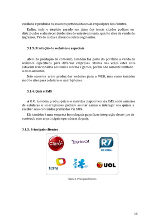 escalada e produzia os assuntos personalizados às requisições dos clientes.
Enfim, toda o negócio gerado em cima dos temas citados podiam ser
distribuídos e abastecer desde sites de entretenimento, quanto sites de venda de
ingressos, TVs de mídia e diversos outros segmentos.
3.1.3. Produção de websites e especiais
Além da produção de conteúdo, também faz parte do portfólio a venda de
websites específicos para diversas empresas. Muitas das vezes estes sites
estavam relacionados aos temas cinema e games, porém não somente limitado
à estes assuntos.
Não somente eram produzidos websites para a WEB, mas como também
mobile sites para celulares e smart-phones.
3.1.4. Quiz e SMS
A G.O. também produz quizes e matérias disponíveis via SMS, onde usuários
de celulares e smart-phones podiam assinar canais e interagir nos quizes e
receber seus conteúdos preferidos via SMS.
Ela também é uma empresa homologada para fazer integração desse tipo de
conteúdo com as principais operadoras do país.
3.1.5. Principais clientes
Figura 1. Principais Clientes
13
 