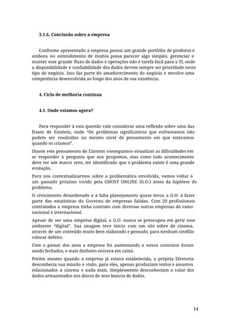 3.1.6. Conclusão sobre a empresa
Conforme apresentado a empresa possui um grande portfólio de produtos e
embora no entendimento de muitos possa parecer algo simples, gerenciar e
manter esse grande fluxo de dados e operações não é tarefa fácil para a TI, onde
a disponibilidade e confiabilidade dos dados devem sempre ser prioridade neste
tipo de negócio. Isso faz parte do amadurecimento do negócio e envolve uma
competência desenvolvida ao longo dos anos de sua existência.
4. Ciclo de melhoria contínua
4.1. Onde estamos agora?
Para responder à esta questão vale considerar uma reflexão sobre uma das
frases de Einstein, onde “Os problemas significativos que enfrentamos não
podem ser resolvidos no mesmo nível de pensamento em que estávamos
quando os criamos”.
Diante este pensamento de Einstein conseguimos visualizar as dificuldades em
se responder à pergunta que nos propomos, mas como todo acontecimento
deve ter um marco zero, ter identificado que o problema existe é uma grande
evolução.
Para nos contextualizarmos sobre a problemática envolvida, vamos voltar à
um passado próximo vivido pela GHOST ONLINE (G.O.) antes da hipótese do
problema.
O crescimento desordenado e a falta planejamento quase levou a G.O. à fazer
parte das estatísticas do Governo de empresas falidas. Com 20 profissionais
contratados a empresa tinha contrato com diversas outras empresas do ramo
nacional e internacional.
Apesar de ser uma empresa digital, a G.O. nunca se preocupou em gerir esse
ambiente “digital”. Sua imagem teve início com um site sobre de cinema,
através de um conteúdo muito bem elaborado e pensado, para nenhum cinéfilo
colocar defeito.
Com o passar dos anos a empresa foi aumentando e novos contratos foram
sendo fechados, e mais dinheiro entrava em caixa.
Porém mesmo quando a empresa já estava estabelecida, a própria Diretoria
desconhecia sua missão e visão, para eles, apenas produziam textos e assuntos
relacionados à cinema e nada mais. Simplesmente desconheciam o valor dos
dados armazenados nos discos de seus bancos de dados.
14
 
