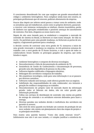 O crescimento desordenado fez com que surgisse um grande emaranhado de
códigos e ambientes heterogêneos. Para complicar ainda mais este cenário, os
principais profissionais que ali estavam, pediram afastamento da empresa.
Poucos dias depois um inferno astral passou a tomar conta do ambiente, onde
os jornalistas que ali trabalhavam, assim como os próprios diretores, passaram
a conviver com inúmeras reclamações ao telefone, clientes insatisfeitos, perda
de dinheiro nas operações estabelecidas e possíveis ameaças de cancelamento
de contratos. Pois bem, chegamos ao nosso marco zero.
Depois de oito anos lutando para se estabelecer o conquistar o mercado de
conteúdo de cinema no Brasil, os Diretores se viam numa situação de vida ou
morte. Ou partiriam para uma grande mudança, ou fechavam as portas de seu
negócio, e logicamente partiram para a mudança.
A decisão correta de contratar uma nova gestão de TI, instaurou o início de
uma grande renovação e mudança na empresa. As três primeiras semanas de
trabalho com a nova gestão de TI foram incisivas, e com o apoio de todos os
colaboradores foram listados os principais gargalos da empresa, que serão
listados à seguir.
● Ambiente heterogêneo e composto de diversas tecnologias;
● Desconhecimento e falta de documentação do ambiente de TI;
● Inexistência de Gestão do Conhecimento e documentação de processos,
gerando uma alta dependência de pessoas no dia-a-dia;
● Softwares legados codificados e linguagens obsoletas;
● Defasagem dos servidores e máquinas de trabalho;
● Má arquitetura tecnológica, onde para uma informação ir ao ar passava
por diversos caminhos;
● Softwares rodando sem licenças, onde oferecia grande risco ao negócio;
● Indefinição das responsabilidades de cada colaborador: era iminente a
geração de conflitos e insegurança no trabalho.
● Desconhecimento do próprio valor de mercado diante da informação
gerada: todos só falavam em dados, não em valor gerado pela
informação produzida.
● Falhas nos serviços de distribuição de conteúdo: não existia um padrão
de entrega de conteúdo e os servidores estavam defasados para fazer a
entrega;
● Diversas paradas nos websites devido à ineficiência dos servidores em
garantir os acessos;
● Alto nível de stress quando era fechado um contrato de produção de um
novo website: não existia um planejamento claro das etapas do projeto e
os principais envolvidos.
Para muitos uma questão bastava: “Como eles ainda estavam vivos?”.
Infelizmente esse não é um caso isolado, e é simples justificar a existência do
15
 
