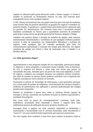 negócio se olharmos pelo ponto financeiro onde o Contas à pagar e o Contas à
receber se anulavam no fechamento mensal, ou seja, não estavam mais
conseguindo lucrar com o próprio negócio.
A TOC (Theory of Constrain) tem um papel essencial para este tipo de mudança,
onde através dela foi possível identificar os gargalos do negócio e trabalhar na
possível solução. A paciência e o punho firme para desenvolver o plano de ação
no período foi determinante. Em cenários como este é necessário sempre
trabalhar acreditando no futuro, pois a quantidade excessiva de problemas
pode impor nessas horas um grande potencial de fracasso, desgaste e fadiga.
Também não poderia deixar a situação de trabalho da equipe, onde estavam
extremamente desistimulados e incrédulos de que qualquer melhoria pudesse
ocorrer. A falta de autonomia aos colaboradores dificultava e evolução do
negócio, onde qualquer tipo de trabalho produzido pelo time era
constantemente questionado e colocado em cheque pela Diretoria. Em alguns
membros da equipe era visível a falta de motivação com o trabalho e os
desafios diários.
4.2. Onde queremos chegar?
Aparentemente é uma pergunta simples de ser respondida, porém para atingir
os objetivos e metas propostos é necessário muito trabalho. Para os Diretores
da G.O. a resposta era dormir a noite toda sem terem que pensar no
tumultuado dia-a-dia. Partindo para um ponto de vista mais específico, á nível
de negócio, o objetivo era conseguir alcançar um ambiente estável, escalável,
que além de atender os clientes atuais, pudesse contribuir com a expansão dos
negócios e prospectar novos clientes no mercado.
Pontuando os pilares da Tecnologia da Informação, o que queríamos alcançar
era a renovação do parque de máquinas, reestruturação dos serviços visando a
melhoria de performance das aplicações e possível padronização dos códigos
gerados pela companhia.
Reduzir os incidentes à quase zero, onde os sistemas fossem capazes de
entregar o serviço, mantendo um excelente SLA para os clientes e garantindo a
satisfação dos próprios.
Não viver mais no ponto de “estrangulamento” constante, onde toda
ineficiência acumulada fosse eliminada e fizesse o negócio fluir mais
solidamente através da edificação de novos projetos, desafios, etc.
Conseguir fazer o negócio ser mais rentável, reduzindo os dividendos e
aumentando a lucratividade com os serviços fornecidos, onde visivelmente o
“custo T.I.” era uma variável muito importante para que isso acontecesse.
Ter uma equipe mais confiante e mais livre para realizar os projetos, onde as
16
 
