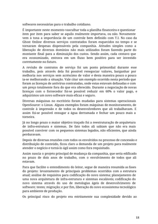 softwares necessárias para o trabalho cotidiano.
É importante neste momento vasculhar toda a planilha financeira e questionar
item por item para saber se aquilo realmente importava, ou não. Novamente
vem à tona a importância de um controle bem definido com T.I. No caso da
Ghost Online diversos serviços contratados foram esquecidos no tempo e se
tornaram despesas dispensáveis pela companhia. Atitudes simples como a
liberação de diversos domínios não mais utilizados foram fazendo parte do
montante final para a diminuição dos custos. Sendo assim, cada centavo que
era economizado, entrava em um fluxo bem positivo para ser investido
corretamente no futuro.
A revisão de contratos de serviço foi um ponto primordial durante esse
trabalho, pois através dela foi possível renegociar valores, barganhar por
melhoria nos serviços sem acréscimo de valor e desta maneira pouco a pouco
ia-se melhorando a situação. Vale citar um exemplo ocorrido nesta período que
foram as licenças de antivírus contratadas, onde estas estavam defasadas e com
um preço totalmente fora do que era oferecido. Durante a negociação de novas
licenças com o fornecedor foi-se possível reduzir em 60% o valor pago, e
adquirimos um novo software mais eficaz e seguro.
Diversas máquinas no escritório foram mudadas para sistemas operacionais
OpenSource: o Linux. Alguns exemplos foram máquinas de monitoramento, de
controle à impressão e de todos os desenvolvedores que ali trabalhavam. E
assim foi-se possível enxugar a água derramada e fechar um pouco mais a
torneira.
Já no longo prazo o maior objetivo traçado foi a reestruturação de arquitetura
de infra-estrutura e sistemas. De fato todos ali sabiam que não era mais
possível conviver com os pequenos sistemas legados, não eficientes, que ainda
perduravam.
Depois de diversas reuniões com todos os envolvidos no processo de concessão e
distribuição de conteúdo, ficou claro a demanda de um projeto para realmente
atender o negócio e torná-lo ágil assim como fora requisitado.
Assim nascia o projeto principal de mudança da companhia, que seria edificado
no prazo de dois anos de trabalho, com o envolvimento de todos que ali
estavam.
Para que facilite o entendimento do leitor, segue de maneira resumida as fases
do projeto: levantamento de principais problemas ocorridos com a estrutura
atual; análise de requisitos para codificação do novo sistema; planejamento de
uma nova arquitetura de infra-estrutura e sistemas escaláveis; codificação do
novo sistema através do uso de metologias ágeis de desenvolvimento de
software; testes; migração; e por fim, liberação do novo ecossistema tecnológico
para ambiente de produção.
Os principal risco do projeto era estritamente sua complexidade devido ao
18
 