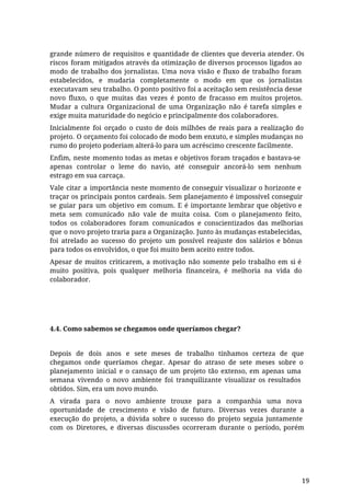 grande número de requisitos e quantidade de clientes que deveria atender. Os
riscos foram mitigados através da otimização de diversos processos ligados ao
modo de trabalho dos jornalistas. Uma nova visão e fluxo de trabalho foram
estabelecidos, e mudaria completamente o modo em que os jornalistas
executavam seu trabalho. O ponto positivo foi a aceitação sem resistência desse
novo fluxo, o que muitas das vezes é ponto de fracasso em muitos projetos.
Mudar a cultura Organizacional de uma Organização não é tarefa simples e
exige muita maturidade do negócio e principalmente dos colaboradores.
Inicialmente foi orçado o custo de dois milhões de reais para a realização do
projeto. O orçamento foi colocado de modo bem enxuto, e simples mudanças no
rumo do projeto poderiam alterá-lo para um acréscimo crescente facilmente.
Enfim, neste momento todas as metas e objetivos foram traçados e bastava-se
apenas controlar o leme do navio, até conseguir ancorá-lo sem nenhum
estrago em sua carcaça.
Vale citar a importância neste momento de conseguir visualizar o horizonte e
traçar os principais pontos cardeais. Sem planejamento é impossível conseguir
se guiar para um objetivo em comum. E é importante lembrar que objetivo e
meta sem comunicado não vale de muita coisa. Com o planejamento feito,
todos os colaboradores foram comunicados e conscientizados das melhorias
que o novo projeto traria para a Organização. Junto às mudanças estabelecidas,
foi atrelado ao sucesso do projeto um possível reajuste dos salários e bônus
para todos os envolvidos, o que foi muito bem aceito entre todos.
Apesar de muitos criticarem, a motivação não somente pelo trabalho em si é
muito positiva, pois qualquer melhoria financeira, é melhoria na vida do
colaborador.
4.4. Como sabemos se chegamos onde queríamos chegar?
Depois de dois anos e sete meses de trabalho tínhamos certeza de que
chegamos onde queríamos chegar. Apesar do atraso de sete meses sobre o
planejamento inicial e o cansaço de um projeto tão extenso, em apenas uma
semana vivendo o novo ambiente foi tranquilizante visualizar os resultados
obtidos. Sim, era um novo mundo.
A virada para o novo ambiente trouxe para a companhia uma nova
oportunidade de crescimento e visão de futuro. Diversas vezes durante a
execução do projeto, a dúvida sobre o sucesso do projeto seguia juntamente
com os Diretores, e diversas discussões ocorreram durante o período, porém
19
 