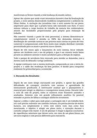 mantiveram-se firmes visando a total mudança do mundo caótico.
Apesar dos ajustes que ainda eram necessários durante a fase de finalização do
projeto, o novo sistema desenvolvido modificou completamente o ambiente da
Ghost Online. A excitação dos jornalistas com o novo sistema foi um ponto
importante para dizer que o projeto havia sido executado com êxito. O novo
sistema reduziu a carga horária de trabalho da maioria dos colaboradores
através das facilidades proporcionadas pelo próprio para realização do
trabalho.
Não somente visando o ponto de vista processual, o sistema demonstrou-se
completamente estável e atendia os 100% das demandas internas. A
distribuição de conteúdo tornou-se um processo mais conciso no ponto de vista
comercial e computacional, onde ficou muito mais simples distribuir conteúdo
personalizado para os atuais e possíveis novos clientes.
Depois de três meses após o lançamento do novo sistema, foi-se relatado
apenas um incidente com o uso do próprio, o que é um número muito baixo
perante ao ambiente anterior e muito satisfatório para a Direção do negócio.
Todo o parque de servidores fora renovado para atender as demandas, com o
mesmo custo do defasado e antigo ambiente.
A equipe continuava com a mesma motivação, comparando-se com o início do
projeto e o saldo das mudanças foi bem positivo. O dividir para conquistar
realmente foi primordial para o acontecido.
5. Discussão dos Resultados
Depois de um vasto tempo executando este projeto, e apesar das grandes
dificuldades de conseguir concluí-lo com sucesso, o aprendizado foi
imensamente gratificante. É interessante analisar que o planejamento é
essencial para atingir os objetivos e conseguirmos nossas metas. Durante todo
o ciclo de vida do projeto, todos os números eram friamente anotados e
analisados. Somente com um grande refinamento analítico foi possível
entender os pontos de falhas e conseguir alinhá-los novamente.
Segurar a rédea e saber para onde guiar a carruagem não é um trabalho fácil,
ora você precisa enfrentar um caminho tortuoso, ora precisa desviar de muitos
buracos, ora simplesmente o vento está contra você, mas como fora
mencionado, o objetivo é atingir um plano único, e correções durante o
caminho sempre irão existir. O ato de planejar é chegar à algumas conclusivas
de experiências anteriores que deram certo, em cima de um plano futuro, em
um novo negócio e com pessoas diferentes para executá-lo.
20
 