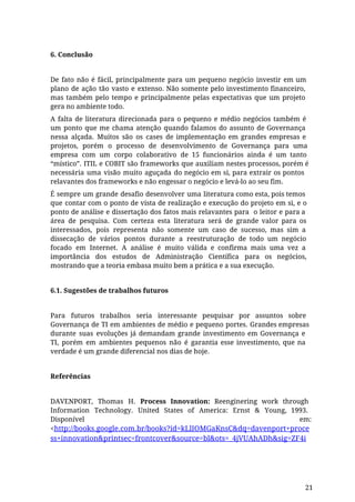 6. Conclusão
De fato não é fácil, principalmente para um pequeno negócio investir em um
plano de ação tão vasto e extenso. Não somente pelo investimento financeiro,
mas também pelo tempo e principalmente pelas expectativas que um projeto
gera no ambiente todo.
A falta de literatura direcionada para o pequeno e médio negócios também é
um ponto que me chama atenção quando falamos do assunto de Governança
nessa alçada. Muitos são os cases de implementação em grandes empresas e
projetos, porém o processo de desenvolvimento de Governança para uma
empresa com um corpo colaborativo de 15 funcionários ainda é um tanto
“místico”. ITIL e COBIT são frameworks que auxiliam nestes processos, porém é
necessária uma visão muito aguçada do negócio em si, para extrair os pontos
relavantes dos frameworks e não engessar o negócio e levá-lo ao seu fim.
É sempre um grande desafio desenvolver uma literatura como esta, pois temos
que contar com o ponto de vista de realização e execução do projeto em si, e o
ponto de análise e dissertação dos fatos mais relavantes para o leitor e para a
área de pesquisa. Com certeza esta literatura será de grande valor para os
interessados, pois representa não somente um caso de sucesso, mas sim a
dissecação de vários pontos durante a reestruturação de todo um negócio
focado em Internet. A análise é muito válida e confirma mais uma vez a
importância dos estudos de Administração Científica para os negócios,
mostrando que a teoria embasa muito bem a prática e a sua execução.
6.1. Sugestões de trabalhos futuros
Para futuros trabalhos seria interessante pesquisar por assuntos sobre
Governança de TI em ambientes de médio e pequeno portes. Grandes empresas
durante suas evoluções já demandam grande investimento em Governança e
TI, porém em ambientes pequenos não é garantia esse investimento, que na
verdade é um grande diferencial nos dias de hoje.
Referências
DAVENPORT, Thomas H. Process Innovation: Reenginering work through
Information Technology. United States of America: Ernst & Young, 1993.
Disponível em:
<http://books.google.com.br/books?id=kLlIOMGaKnsC&dq=davenport+proce
ss+innovation&printsec=frontcover&source=bl&ots=_4jVUAhADh&sig=ZF4i
21
 