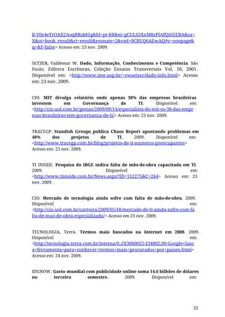 R-Y0z4eTrOAX2AoqBRsb81g&hl=pt-BR&ei=gCULS5XnM8zPlAfQiO2EBA&sa=
X&oi=book_result&ct=result&resnum=2&ved=0CBUQ6AEwAQ#v=onepage&
q=&f=false> Acesso em: 23 nov. 2009.
SETZER, Valdemar W. Dado, Informação, Conhecimento e Competência. São
Paulo: Editora Escrituras, Coleção Ensaios Transversais Vol. 10, 2001.
Disponível em: <http://www.ime.usp.br/~vwsetzer/dado-info.html> Acesso
em: 23 nov. 2009.
CIO. MIT divulga relatório onde apenas 38% das empresas brasileiras
investem em Governança de TI. Disponível em:
<http://cio.uol.com.br/gestao/2009/09/14/especialista-do-mit-so-38-das-empr
esas-brasileiras-tem-governanca-de-ti/> Acesso em: 23 nov. 2009.
TRACEGP. Standish Groups publica Chaos Report apontando problemas em
48% dos projetos de TI. 2009. Disponível em:
<http://www.tracegp.com.br/blog/projetos-de-ti-numeros-preocupantes>
Acesso em: 23 nov. 2009.
TI INSIDE. Pesquisa do IBGE indica falta de mão-de-obra capacitada em TI.
2009. Disponível em:
<http://www.tiinside.com.br/News.aspx?ID=152275&C=264> Acesso em: 23
nov. 2009 .
CIO. Mercado de tecnologia ainda sofre com falta de mão-de-obra. 2009.
Disponível em:
<http://cio.uol.com.br/carreira/2009/05/18/mercado-de-ti-ainda-sofre-com-fa
lta-de-mao-de-obra-especializada/> Acesso em 23 nov. 2009.
TECNOLOGIA, Terra. Termos mais buscados na Internet em 2008. 2009.
Disponível em:
<http://tecnologia.terra.com.br/interna/0,,OI3060025-EI4802,00-Google+lanc
a+ferramenta+para+conhecer+termos+mais+procurados+por+paises.html>
Acesso em: 24 nov. 2009.
IDGNOW. Gasto mundial com publicidade online soma 14,6 bilhões de dólares
no terceiro semestre. 2009. Disponível em:
22
 