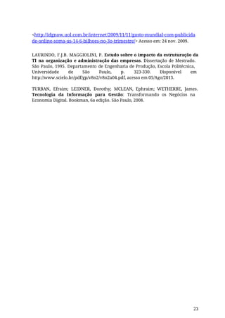 <http://idgnow.uol.com.br/internet/2009/11/11/gasto-mundial-com-publicida
de-online-soma-us-14-6-bilhoes-no-3o-trimestre/> Acesso em: 24 nov. 2009.
LAURINDO, F.J.B. MAGGIOLINI, P. Estudo sobre o impacto da estruturação da
TI na organização e administração das empresas. Dissertação de Mestrado.
São Paulo, 1995. Departamento de Engenharia de Produção, Escola Politécnica,
Universidade de São Paulo, p. 323-330. Disponível em
http://www.scielo.br/pdf/gp/v8n2/v8n2a04.pdf, acesso em 05/Ago/2013.
TURBAN, Efraim; LEIDNER, Dorothy; MCLEAN, Ephraim; WETHERBE, James.
Tecnologia da Informação para Gestão: Transformando os Negócios na
Economia Digital. Bookman, 6a edição. São Paulo, 2008.
23
 