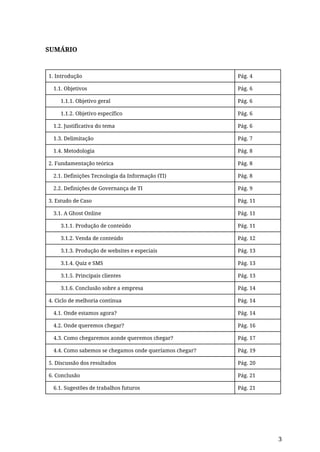 SUMÁRIO
1. Introdução Pág. 4
1.1. Objetivos Pág. 6
1.1.1. Objetivo geral Pág. 6
1.1.2. Objetivo específico Pág. 6
1.2. Justificativa do tema Pág. 6
1.3. Delimitação Pág. 7
1.4. Metodologia Pág. 8
2. Fundamentação teórica Pág. 8
2.1. Definições Tecnologia da Informação (TI) Pág. 8
2.2. Definições de Governança de TI Pág. 9
3. Estudo de Caso Pág. 11
3.1. A Ghost Online Pág. 11
3.1.1. Produção de conteúdo Pág. 11
3.1.2. Venda de conteúdo Pág. 12
3.1.3. Produção de websites e especiais Pág. 13
3.1.4. Quiz e SMS Pág. 13
3.1.5. Principais clientes Pág. 13
3.1.6. Conclusão sobre a empresa Pág. 14
4. Ciclo de melhoria contínua Pág. 14
4.1. Onde estamos agora? Pág. 14
4.2. Onde queremos chegar? Pág. 16
4.3. Como chegaremos aonde queremos chegar? Pág. 17
4.4. Como sabemos se chegamos onde queríamos chegar? Pág. 19
5. Discussão dos resultados Pág. 20
6. Conclusão Pág. 21
6.1. Sugestões de trabalhos futuros Pág. 21
3
 