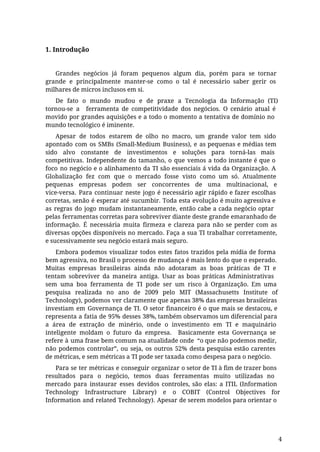 1. Introdução
Grandes negócios já foram pequenos algum dia, porém para se tornar
grande e principalmente manter-se como o tal é necessário saber gerir os
milhares de micros inclusos em si.
De fato o mundo mudou e de praxe a Tecnologia da Informação (TI)
tornou-se a ferramenta de competitividade dos negócios. O cenário atual é
movido por grandes aquisições e a todo o momento a tentativa de domínio no
mundo tecnológico é iminente.
Apesar de todos estarem de olho no macro, um grande valor tem sido
apontado com os SMBs (Small-Medium Business), e as pequenas e médias tem
sido alvo constante de investimentos e soluções para torná-las mais
competitivas. Independente do tamanho, o que vemos a todo instante é que o
foco no negócio e o alinhamento da TI são essenciais á vida da Organização. A
Globalização fez com que o mercado fosse visto como um só. Atualmente
pequenas empresas podem ser concorrentes de uma multinacional, e
vice-versa. Para continuar neste jogo é necessário agir rápido e fazer escolhas
corretas, senão é esperar até sucumbir. Toda esta evolução é muito agressiva e
as regras do jogo mudam instantaneamente, então cabe a cada negócio optar
pelas ferramentas corretas para sobreviver diante deste grande emaranhado de
informação. É necessária muita firmeza e clareza para não se perder com as
diversas opções disponíveis no mercado. Faça a sua TI trabalhar corretamente,
e sucessivamente seu negócio estará mais seguro.
Embora podemos visualizar todos estes fatos trazidos pela mídia de forma
bem agressiva, no Brasil o processo de mudança é mais lento do que o esperado.
Muitas empresas brasileiras ainda não adotaram as boas práticas de TI e
tentam sobreviver da maneira antiga. Usar as boas práticas Administrativas
sem uma boa ferramenta de TI pode ser um risco à Organização. Em uma
pesquisa realizada no ano de 2009 pelo MIT (Massachusetts Institute of
Technology), podemos ver claramente que apenas 38% das empresas brasileiras
investiam em Governança de TI. O setor financeiro é o que mais se destacou, e
representa a fatia de 95% desses 38%, também observamos um diferencial para
a área de extração de minério, onde o investimento em TI e maquinário
inteligente moldam o futuro da empresa. Basicamente esta Governança se
refere à uma frase bem comum na atualidade onde “o que não podemos medir,
não podemos controlar”, ou seja, os outros 52% desta pesquisa estão carentes
de métricas, e sem métricas a TI pode ser taxada como despesa para o negócio.
Para se ter métricas e conseguir organizar o setor de TI à fim de trazer bons
resultados para o negócio, temos duas ferramentas muito utilizadas no
mercado para instaurar esses devidos controles, são elas: a ITIL (Information
Technology Infrastructure Library) e o COBIT (Control Objectives for
Information and related Technology). Apesar de serem modelos para orientar o
4
 