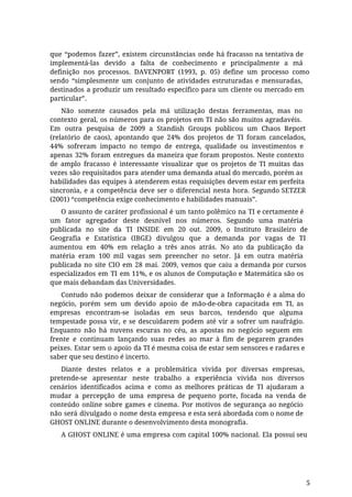 que “podemos fazer”, existem circunstâncias onde há fracasso na tentativa de
implementá-las devido a falta de conhecimento e principalmente a má
definição nos processos. DAVENPORT (1993, p. 05) define um processo como
sendo “simplesmente um conjunto de atividades estruturadas e mensuradas,
destinados a produzir um resultado específico para um cliente ou mercado em
particular”.
Não somente causados pela má utilização destas ferramentas, mas no
contexto geral, os números para os projetos em TI não são muitos agradavéis.
Em outra pesquisa de 2009 a Standish Groups publicou um Chaos Report
(relatório de caos), apontando que 24% dos projetos de TI foram cancelados,
44% sofreram impacto no tempo de entrega, qualidade ou investimentos e
apenas 32% foram entregues da maneira que foram propostos. Neste contexto
de amplo fracasso é interessante visualizar que os projetos de TI muitas das
vezes são requisitados para atender uma demanda atual do mercado, porém as
habilidades das equipes à atenderem estas requisições devem estar em perfeita
sincronia, e a competência deve ser o diferencial nesta hora. Segundo SETZER
(2001) “competência exige conhecimento e habilidades manuais”.
O assunto de caráter profissional é um tanto polêmico na TI e certamente é
um fator agregador deste desnível nos números. Segundo uma matéria
publicada no site da TI INSIDE em 20 out. 2009, o Instituto Brasileiro de
Geografia e Estatística (IBGE) divulgou que a demanda por vagas de TI
aumentou em 40% em relação a três anos atrás. No ato da publicação da
matéria eram 100 mil vagas sem preencher no setor. Já em outra matéria
publicada no site CIO em 28 mai. 2009, vemos que caiu a demanda por cursos
especializados em TI em 11%, e os alunos de Computação e Matemática são os
que mais debandam das Universidades.
Contudo não podemos deixar de considerar que a Informação é a alma do
negócio, porém sem um devido apoio de mão-de-obra capacitada em TI, as
empresas encontram-se isoladas em seus barcos, tendendo que alguma
tempestade possa vir, e se descuidarem podem até vir a sofrer um naufrágio.
Enquanto não há nuvens escuras no céu, as apostas no negócio seguem em
frente e continuam lançando suas redes ao mar à fim de pegarem grandes
peixes. Estar sem o apoio da TI é mesma coisa de estar sem sensores e radares e
saber que seu destino é incerto.
Diante destes relatos e a problemática vivida por diversas empresas,
pretende-se apresentar neste trabalho a experiência vivida nos diversos
cenários identificados acima e como as melhores práticas de TI ajudaram a
mudar a percepção de uma empresa de pequeno porte, focada na venda de
conteúdo online sobre games e cinema. Por motivos de segurança ao negócio
não será divulgado o nome desta empresa e esta será abordada com o nome de
GHOST ONLINE durante o desenvolvimento desta monografia.
A GHOST ONLINE é uma empresa com capital 100% nacional. Ela possui seu
5
 