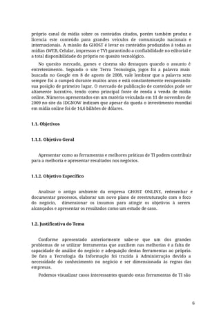 próprio canal de mídia sobre os conteúdos citados, porém também produz e
licencia este conteúdo para grandes veículos de comunicação nacionais e
internacionais. A missão da GHOST é levar os conteúdos produzidos à todas as
mídias (WEB, Celular, impressos e TV) garantindo a confiabilidade no editorial e
a total disponibilidade do próprio no quesito tecnológico.
No quesito mercado, games e cinema são destaques quando o assunto é
entretenimento. Segundo o site Terra Tecnologia, jogos foi a palavra mais
buscada no Google em 8 de agosto de 2008, vale lembrar que a palavra sexo
sempre foi a campeã durante muitos anos e está constantemente recuperando
sua posição de primeiro lugar. O mercado de publicação de conteúdos pode ser
altamente lucrativo, tendo como principal fonte de renda a venda de mídia
online. Números apresentados em um matéria veiculada em 11 de novembro de
2009 no site da IDGNOW indicam que apesar da queda o investimento mundial
em mídia online foi de 14,6 bilhões de dólares.
1.1. Objetivos
1.1.1. Objetivo Geral
Apresentar como as ferramentas e melhores práticas de TI podem contribuir
para a melhoria e apresentar resultados nos negócios.
1.1.2. Objetivo Específico
Analisar o antigo ambiente da empresa GHOST ONLINE, redesenhar e
documentar processos, elaborar um novo plano de reestruturação com o foco
do negócio, dimensionar os insumos para atingir os objetivos à serem
alcançados e apresentar os resultados como um estudo de caso.
1.2. Justificativa do Tema
Conforme apresentado anteriormente sabe-se que um dos grandes
problemas de se utilizar ferramentas que auxiliem nas melhorias é a falta de
capacidade de análise do negócio e adequação destas ferramentas ao próprio.
De fato a Tecnologia da Informação foi trazida à Administração devido a
necessidade do conhecimento no negócio e ser dimensionada às regras das
empresas.
Podemos visualizar casos interessantes quando estas ferramentas de TI são
6
 