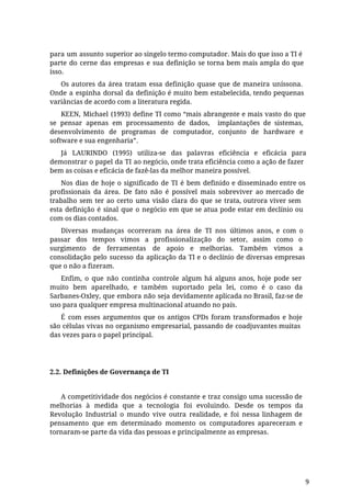 para um assunto superior ao singelo termo computador. Mais do que isso a TI é
parte do cerne das empresas e sua definição se torna bem mais ampla do que
isso.
Os autores da área tratam essa definição quase que de maneira uníssona.
Onde a espinha dorsal da definição é muito bem estabelecida, tendo pequenas
variâncias de acordo com a literatura regida.
KEEN, Michael (1993) define TI como “mais abrangente e mais vasto do que
se pensar apenas em processamento de dados, implantações de sistemas,
desenvolvimento de programas de computador, conjunto de hardware e
software e sua engenharia”.
Já LAURINDO (1995) utiliza-se das palavras eficiência e eficácia para
demonstrar o papel da TI ao negócio, onde trata eficiência como a ação de fazer
bem as coisas e eficácia de fazê-las da melhor maneira possível.
Nos dias de hoje o significado de TI é bem definido e disseminado entre os
profissionais da área. De fato não é possível mais sobreviver ao mercado de
trabalho sem ter ao certo uma visão clara do que se trata, outrora viver sem
esta definição é sinal que o negócio em que se atua pode estar em declínio ou
com os dias contados.
Diversas mudanças ocorreram na área de TI nos últimos anos, e com o
passar dos tempos vimos a profissionalização do setor, assim como o
surgimento de ferramentas de apoio e melhorias. Também vimos a
consolidação pelo sucesso da aplicação da TI e o declínio de diversas empresas
que o não a fizeram.
Enfim, o que não continha controle algum há alguns anos, hoje pode ser
muito bem aparelhado, e também suportado pela lei, como é o caso da
Sarbanes-Oxley, que embora não seja devidamente aplicada no Brasil, faz-se de
uso para qualquer empresa multinacional atuando no país.
É com esses argumentos que os antigos CPDs foram transformados e hoje
são células vivas no organismo empresarial, passando de coadjuvantes muitas
das vezes para o papel principal.
2.2. Definições de Governança de TI
A competitividade dos negócios é constante e traz consigo uma sucessão de
melhorias à medida que a tecnologia foi evoluindo. Desde os tempos da
Revolução Industrial o mundo vive outra realidade, e foi nessa linhagem de
pensamento que em determinado momento os computadores apareceram e
tornaram-se parte da vida das pessoas e principalmente as empresas.
9
 