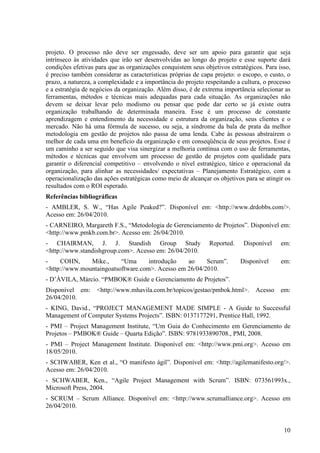 projeto. O processo não deve ser engessado, deve ser um apoio para garantir que seja
intrínseco às atividades que irão ser desenvolvidas ao longo do projeto e esse suporte dará
condições efetivas para que as organizações conquistem seus objetivos estratégicos. Para isso,
é preciso também considerar as características próprias de capa projeto: o escopo, o custo, o
prazo, a natureza, a complexidade e a importância do projeto respeitando a cultura, o processo
e a estratégia de negócios da organização. Além disso, é de extrema importância selecionar as
ferramentas, métodos e técnicas mais adequadas para cada situação. As organizações não
devem se deixar levar pelo modismo ou pensar que pode dar certo se já existe outra
organização trabalhando de determinada maneira. Esse é um processo de constante
aprendizagem e entendimento da necessidade e estrutura da organização, seus clientes e o
mercado. Não há uma fórmula de sucesso, ou seja, a síndrome da bala de prata da melhor
metodologia em gestão de projetos não passa de uma lenda. Cabe às pessoas abstraírem o
melhor de cada uma em benefício da organização e em conseqüência de seus projetos. Esse é
um caminho a ser seguido que visa sinergizar a melhoria contínua com o uso de ferramentas,
métodos e técnicas que envolvem um processo de gestão de projetos com qualidade para
garantir o diferencial competitivo – envolvendo o nível estratégico, tático e operacional da
organização, para alinhar as necessidades/ expectativas – Planejamento Estratégico, com a
operacionalização das ações estratégicas como meio de alcançar os objetivos para se atingir os
resultados com o ROI esperado.
Referências bibliográficas
- AMBLER, S. W., “Has Agile Peaked?”. Disponível em: <http://www.drdobbs.com/>.
Acesso em: 26/04/2010.
- CARNEIRO, Margareth F.S., “Metodologia de Gerenciamento de Projetos”. Disponível em:
<http://www.pmkb.com.br>. Acesso em: 26/04/2010.
- CHAIRMAN, J. J. Standish Group Study                        Reported.    Disponível     em:
<http://www.standishgroup.com>. Acesso em: 26/04/2010.
-    COHN,     Mike.,     “Uma      introdução   ao     Scrum”.           Disponível      em:
<http://www.mountaingoatsoftware.com>. Acesso em 26/04/2010.
- D’ÁVILA, Márcio. “PMBOK® Guide e Gerenciamento de Projetos”.
Disponível em:     <http://www.mhavila.com.br/topicos/gestao/pmbok.html>.       Acesso    em:
26/04/2010.
- KING, David., “PROJECT MANAGEMENT MADE SIMPLE - A Guide to Successful
Management of Computer Systems Projects”. ISBN: 0137177291, Prentice Hall, 1992.
- PMI – Project Management Institute, “Um Guia do Conhecimento em Gerenciamento de
Projetos – PMBOK® Guide – Quarta Edição”. ISBN: 9781933890708., PMI, 2008.
- PMI – Project Management Institute. Disponível em: <http://www.pmi.org>. Acesso em
18/05/2010.
- SCHWABER, Ken et al., “O manifesto ágil”. Disponível em: <http://agilemanifesto.org/>.
Acesso em: 26/04/2010.
- SCHWABER, Ken., “Agile Project Management with Scrum”. ISBN: 073561993x.,
Microsoft Press, 2004.
- SCRUM – Scrum Alliance. Disponível em: <http://www.scrumalliance.org>. Acesso em
26/04/2010.


                                                                                           10
 