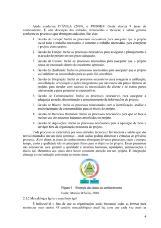 Ainda conforme D’ÁVILA (2010), o PMBOK® Guide aborda 9 áreas de
conhecimento. É uma descrição das entradas, ferramentas e técnicas; e saídas geradas
conforme os processos que abrangem cada área. São elas:
       1. Gestão do Escopo: Inclui os processos necessários para assegurar que o projeto
          inclui todo o trabalho necessário, e somente o trabalho necessário, para completar
          o projeto com sucesso.
       2. Gestão do Tempo: Inclui os processos necessários para assegurar o planejamento e
          execução do projeto em um prazo adequado.
       3. Gestão de Custos: Inclui os processos necessários para assegurar que o projeto
          possa ser executado dentro do orçamento aprovado.
       4. Gestão da Qualidade: Inclui os processos necessários para assegurar que o projeto
          vai satisfazer as necessidades para as quais foi concebido.
       5. Gestão de Integração: Inclui os processos necessários para assegurar a unificação,
          consolidação, articulação e ações integradoras que são essenciais para o término do
          projeto, para atender com sucesso às necessidades do cliente e de outras partes
          interessadas e para gerenciar as expectativas.
       6. Gestão de Comunicações: Inclui os processos necessários para assegurar a
          adequada geração, disseminação e armazenamento de informações do projeto.
       7. Gestão de Riscos: Inclui os processos relacionados com a identificação, análise e
          estabelecimento de contramedidas para os riscos do projeto.
       8. Gestão de Recursos Humanos: Inclui os processos necessários para que se faça o
          melhor uso dos recursos humanos envolvidos no projeto.
       9. Gestão de Aquisições: Inclui os processos necessários para a aquisição de bens e
          serviços fora da organização executora do projeto.
        Cada processo se caracteriza por suas entradas, técnicas e ferramentas e saídas que são
retroalimentados em um ciclo contínuo – onde saídas podem alimentar a entradas do próximo
processo. Além disso, as áreas de conhecimento abrangem diversos processos, onde o escopo,
tempo, custo e qualidade são os principais focos para o objetivo do projeto. Essas premissas
são necessárias para garantir a qualidade e recursos humanos, aquisições, comunicações e
riscos são elementos aos quais deve haver constante atenção em um projeto. E Integração
abrange a sincronização com todas as outras áreas.




                             Figura 4 – Sinergia das áreas de conhecimento
                             Fonte: Márcio D'Ávila, 2010.
2.1.2 Metodologia ágil e o manifesto ágil
      É indiscutível o fato de que as organizações estão buscando todas as formas para
minimizar seus custos. O cenário mercadológico atual faz com que cada vez mais as

                                                                                             4
 