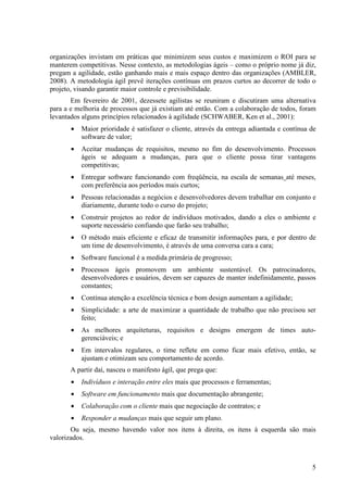 organizações invistam em práticas que minimizem seus custos e maximizem o ROI para se
manterem competitivas. Nesse contexto, as metodologias ágeis – como o próprio nome já diz,
pregam a agilidade, estão ganhando mais e mais espaço dentro das organizações (AMBLER,
2008). A metodologia ágil prevê iterações contínuas em prazos curtos ao decorrer de todo o
projeto, visando garantir maior controle e previsibilidade.
       Em fevereiro de 2001, dezessete agilistas se reuniram e discutiram uma alternativa
para a e melhoria de processos que já existiam até então. Com a colaboração de todos, foram
levantados alguns princípios relacionados à agilidade (SCHWABER, Ken et al., 2001):
       •   Maior prioridade é satisfazer o cliente, através da entrega adiantada e contínua de
           software de valor;
       •   Aceitar mudanças de requisitos, mesmo no fim do desenvolvimento. Processos
           ágeis se adequam a mudanças, para que o cliente possa tirar vantagens
           competitivas;
       •   Entregar software funcionando com freqüência, na escala de semanas até meses,
           com preferência aos períodos mais curtos;
       •   Pessoas relacionadas a negócios e desenvolvedores devem trabalhar em conjunto e
           diariamente, durante todo o curso do projeto;
       •   Construir projetos ao redor de indivíduos motivados, dando a eles o ambiente e
           suporte necessário confiando que farão seu trabalho;
       •   O método mais eficiente e eficaz de transmitir informações para, e por dentro de
           um time de desenvolvimento, é através de uma conversa cara a cara;
       •   Software funcional é a medida primária de progresso;
       •   Processos ágeis promovem um ambiente sustentável. Os patrocinadores,
           desenvolvedores e usuários, devem ser capazes de manter indefinidamente, passos
           constantes;
       •   Contínua atenção a excelência técnica e bom design aumentam a agilidade;
       •   Simplicidade: a arte de maximizar a quantidade de trabalho que não precisou ser
           feito;
       •   As melhores arquiteturas, requisitos e designs emergem de times auto-
           gerenciáveis; e
       •   Em intervalos regulares, o time reflete em como ficar mais efetivo, então, se
           ajustam e otimizam seu comportamento de acordo.
       A partir daí, nasceu o manifesto ágil, que prega que:
       •   Indivíduos e interação entre eles mais que processos e ferramentas;
       •   Software em funcionamento mais que documentação abrangente;
       •   Colaboração com o cliente mais que negociação de contratos; e
       •   Responder a mudanças mais que seguir um plano.
       Ou seja, mesmo havendo valor nos itens à direita, os itens à esquerda são mais
valorizados.



                                                                                            5
 