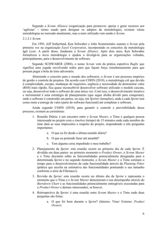 Segundo a Scrum Alliance (organização para promover, apoiar e gerar recursos aos
‘agilistas’ - termo usado para designar os adeptos da metodologia), existem várias
metodologias no mercado atualmente, mas a mais utilizada vem sendo o Scrum.
2.1.2.1 Scrum
       Em 1993, Jeff Sutherland, Ken Schwaber e John Scumniotales usaram o Scrum pela
primeira vez na organização Easel Corporation, incorporando os conceitos da metodologia
ágil Lean. A partir disso, fundaram a Scrum Alliance. Após dois anos, Ken Schwaber
formalizou a nova metodologia e ajudou a divulgá-la para as organizações voltadas,
principalmente, para o desenvolvimento de software.
        Segundo SCHWABER (2004), o nome Scrum vem da prática esportiva Rugby que
significa uma jogada envolvendo todos para que façam força simultaneamente para que
possam pegar a bola do time adversário.
        Abstraindo o conceito para o mundo dos softwares, o Scrum é um processo empírico
de gestão e controle de projetos. De acordo com COHN (2010), a metodologia crê que devido
à complexidade, escopo, mudanças de requisitos, urgência e necessidade de demonstrar valor
(ROI) mais rápido, fica quase inconcebível desenvolver software utilizado o modelo cascata,
ou seja, desenvolver todo o software de uma única vez. Com isso, o desenvolvimento iterativo
e incremental é uma estratégia de planejamento (que segue alinha dividir para conquistar),
onde o software é construído em partes, ou seja, em Sprints (iterações), onde a cada Sprint tem
como meta a entrega de valor (parte do software funcional) até completar o software.
       Ainda segundo COHN (2010), para garantir o controle e previsibilidade desse
processo, existem as cerimônias:
       1. Reunião Diária: é um encontro entre o Scrum Master, o Time e qualquer pessoa
          interessada no projeto com o timebox (tempo) de 15 minutos onde cada membro do
          time dará as suas impressões a respeito do projeto, respondendo a três perguntas
          importantes:
                  a. O que eu fiz desde a última reunião diária?
                  b. O que eu pretendo fazer até amanhã?
                  c. Tem alguma coisa impedindo o meu trabalho?
       2. Planejamento da Sprint: esta reunião ocorre no primeiro dia de cada Sprint. É
          dividida em duas partes: no primeiro momento o Product Owner, o Scrum Master
          e o Time discutem sobre as funcionalidades potencialmente designadas para a
          determinada Sprint e no segundo momento, o Scrum Master e o Time estimam o
          tempo para o desenvolvimento de cada funcionalidade através da Planning Poker
          (prática que auxilia na estimativa das funcionalidades pontuando o seu tamanho
          conforme a série de Fibonacci).
       3. Revisão da Sprint: esta reunião ocorre no último dia da Sprint e representa o
          momento que o Time e o Scrum Master demonstram o seu desempenho através do
          Burndown Chart e as funcionalidades potencialmente entregáveis executadas para
          o Product Owner e demais interessados, se houver.
       4. Retrospectiva da Sprint: é uma reunião entre Scrum Master e o Time onde duas
          perguntas são feitas:
                  a. O que foi bom durante a Sprint? (Interno: Time/ Externo: Product
                     Owner)

                                                                                             6
 