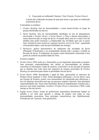 b. O que pode ser melhorado? (Interno: Time/ Externo: Product Owner)
          A partir daí é elaborado um plano de ação para atacar o que pode ser melhorado
          na próxima Sprint.
   Contemplam os artefatos:
   1. Product Backlog: lista de funcionalidades a serem desenvolvidas ao longo do
      projeto distribuídas em Sprints.
   2. Sprint Backlog: lista de funcionalidades detalhadas no dia de planejamento
      envolvendo o Product Owner, o Scrum Master, o Time e demais interessados, a
      serem desenvolvidas ao longo da Sprint. O mundo ideal seria ter o maior nível de
      detalhes para poder mensurar a complexidade das atividades para que se possa
      fazer estimativas mais assertivas e garantir uma boa velocity do Time – garantindo
      a boa produtividade e uma boa previsibilidade das entregas.
   3. Burndown: gráfico demonstrativo do andamento das atividades da Sprint
      (Planejado X Realizado) a ser acompanhado durante todo o projeto e exibido na
      Revisão da Sprint. O andamento do projeto estará diretamente relacionado à boa
      gestão do controle da produtividade do Time.
   Existem os papéis:
1. Product Owner (PO): pode ser o financiador ou um importante interessado no projeto.
   Suas principais responsabilidades são: definir as funcionalidades do produto;
   concentrar as informações vindas de usuários, stakeholders ou do mercado de maneira
   que se obtenha uma visão única dos requisitos do sistema; priorizador do Product
   Backlog; ter autonomia para alterar as prioridades fora da Sprint.
2. Scrum Master (SM): desempenha o papel de líder, gerenciando os interesses do
   Product Owner mediante o Time. Numa abordagem tradicional, o Scrum Master seria
   um Gerente de Projetos, porém, essa nomenclatura foi substituída para diferenciar o
   foco de liderança necessário para que um processo empírico funcione. Suas principais
   responsabilidades são: Atuar como facilitador; Remover Impedimentos; Garantir que o
   processo está sendo respeitado; Auxiliar o Product Owner a maximizar o ROI a cada
   entrega ao fim das Sprints.
3. Equipe Scrum (Time): Grupo de profissionais especialistas diretamente ligados ao
   trabalho a ser feito para garantir a entrega do projeto com todas as suas
   funcionalidades necessárias. Suas principais características são: Multifuncional;
   Formado por até 7 pessoas; Auto-gerenciável.




                                                                                      7
 