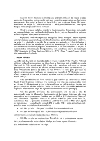 Existem muitos tutoriais na internet que explicam métodos de ataque à redes
com estas ferramentas, porém grande parte dos comandos apresentados não funcionam
corretamente. Este artigo se baseia no livro Redes, guia prático de Carlos Morimoto,
bem como em artigos do Guia do Hardware - www.guiadohardware.net, em alguns
blogs e outros artigos sobre redes wireless.
       Objetiva-se neste trabalho, entender o funcionamento e demonstrar a exploração
de vulnerabilidades com a utilização do Kismet e do Aircrack-ng. Tornando-se mais um
referencial para a proteção de redes sem fio.
        O presente texto está organizado da seguinte forma: na seção 2 aborda algumas
características de redes sem fio, possibilitando uma visão geral sobre conceito e padrões.
A seção 3 é dedicada à questão da segurança apresentando as vulnerabilidades e
cuidados que devem ser tomados na gerência de redes do tipo. Em seguida, na seção 4
são descritas as ferramentas propostas anteriormente, e seu funcionamento. A seção 5 é
demonstrada a implementação do experimento, com a quebra de chaves de encriptação
WEP (abreviação de Wired-Equivalent Privacy) e WPA (Wired Protected Access). E por
fim, as considerações finais.

2. Redes Sem Fio
As redes sem fio, também chamadas redes wireless ou ainda Wi-Fi (Wireless Fidelity)
utilizam ondas eletromagnéticas na faixa aberta e licenciada pela ANATEL (Agência
Nacional de Telecomunicações) [3]. Estas redes trabalham utilizando o mesmo
princípio das redes cabeadas, no entanto, diferem quanto ao meio de transmissão [5].
Para retransmissão pacotes de dados ou para repetição de sinal para que todos os
clientes se comuniquem, é utilizado um equipamento chamado de AP (do inglês: Access
Point) ou ponto de acesso, que neste caso, substitue o switch de redes cabeadas, ou seja,
repete sinal [2].
        Uma característica das redes wireless é que o alcance do sinal varia de forma
brutal de acordo com os obstáculos pelo caminho e com o tipo de antenas usadas, entre
os clientes [2]. Os pontos de acesso e placas utilizam por padrão antenas baratas, que
proporcionam um alcance reduzido, assim, o sinal da rede é reduzido podendo ser
capturado de muito mais longe por alguém com uma antena de alto ganho [7].
        Um dos grandes problemas das comunicações sem fio era a falta de
padronização entre os fabricantes. Equipamentos de fabricantes diferentes não eram
compatíveis uns com os outros. Devido a isso, em 1997, a IEEE (Institute of Electrical
and Electronics Engineers) publicou o padrão específico para redes sem fio,
denominado 802.11, que define a camada de Controle de Acesso ao Meio (MAC) para
as transmissões [4]. Atualmente, segundo [8], o padrão 802.11 conta com alguns sub-
padrões, sendo os principais descritos abaixo:
   •   802.11b: permite 11 Mbps de velocidade de transmissão máxima;
   •   802.11a: definido após o 802.11b, busca resolver problemas existentes
anteriormente, possui velocidade máxima de 54Mbps;
   •   802.11g: permite que equipamentos dos padrões b e g, possam operar mesma
faixa, tendo como velocidade máxima 54Mbps, sendo que alguns fabricantes
não padronizados trabalham em 108Mbps.
 