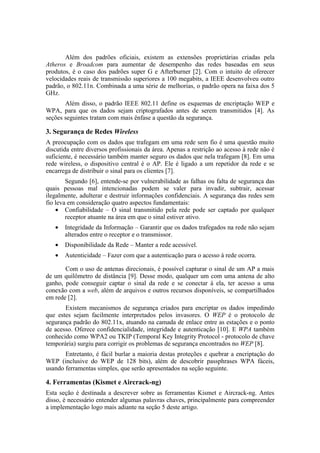 Além dos padrões oficiais, existem as extensões proprietárias criadas pela
Atheros e Broadcom para aumentar de desempenho das redes baseadas em seus
produtos, é o caso dos padrões super G e Afterburner [2]. Com o intuito de oferecer
velocidades reais de transmissão superiores a 100 megabits, a IEEE desenvolveu outro
padrão, o 802.11n. Combinada a uma série de melhorias, o padrão opera na faixa dos 5
GHz.
       Além disso, o padrão IEEE 802.11 define os esquemas de encriptação WEP e
WPA, para que os dados sejam criptografados antes de serem transmitidos [4]. As
seções seguintes tratam com mais ênfase a questão da segurança.

3. Segurança de Redes Wireless
A preocupação com os dados que trafegam em uma rede sem fio é uma questão muito
discutida entre diversos profissionais da área. Apenas a restrição ao acesso à rede não é
suficiente, é necessário também manter seguro os dados que nela trafegam [8]. Em uma
rede wireless, o dispositivo central é o AP. Ele é ligado a um repetidor da rede e se
encarrega de distribuir o sinal para os clientes [7].
        Segundo [6], entende-se por vulnerabilidade as falhas ou falta de segurança das
quais pessoas mal intencionadas podem se valer para invadir, subtrair, acessar
ilegalmente, adulterar e destruir informações confidenciais. A segurança das redes sem
fio leva em consideração quatro aspectos fundamentais:
    • Confiabilidade – O sinal transmitido pela rede pode ser captado por qualquer
        receptor atuante na área em que o sinal estiver ativo.
   •   Integridade da Informação – Garantir que os dados trafegados na rede não sejam
       alterados entre o receptor e o transmissor.
   •   Disponibilidade da Rede – Manter a rede acessível.
   •   Autenticidade – Fazer com que a autenticação para o acesso à rede ocorra.

       Com o uso de antenas direcionais, é possível capturar o sinal de um AP a mais
de um quilômetro de distância [9]. Desse modo, qualquer um com uma antena de alto
ganho, pode conseguir captar o sinal da rede e se conectar à ela, ter acesso a uma
conexão com a web, além de arquivos e outros recursos disponíveis, se compartilhados
em rede [2].
       Existem mecanismos de segurança criados para encriptar os dados impedindo
que estes sejam facilmente interpretados pelos invasores. O WEP é o protocolo de
segurança padrão do 802.11x, atuando na camada de enlace entre as estações e o ponto
de acesso. Oferece confidencialidade, integridade e autenticação [10]. E WPA também
conhecido como WPA2 ou TKIP (Temporal Key Integrity Protocol - protocolo de chave
temporária) surgiu para corrigir os problemas de segurança encontrados no WEP [8].
       Entretanto, é fácil burlar a maioria destas proteções e quebrar a encriptação do
WEP (inclusive do WEP de 128 bits), além de descobrir passphrases WPA fáceis,
usando ferramentas simples, que serão apresentados na seção seguinte.

4. Ferramentas (Kismet e Aircrack-ng)
Esta seção é destinada a descrever sobre as ferramentas Kismet e Aircrack-ng. Antes
disso, é necessário entender algumas palavras chaves, principalmente para compreender
a implementação logo mais adiante na seção 5 deste artigo.
 