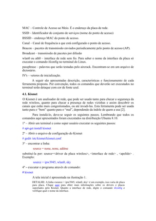 MAC – Controle de Acesso ao Meio. É o endereço da placa de rede.
SSID – Identificador do conjunto de serviços (nome do ponto de acesso)
BSSID – endereço MAC do ponto de acesso.
Canal – Canal de frequência a que está configurado o ponto de acesso.
Beacon – pacotes de transmissão enviados periodicamente pelo ponto de acesso (AP).
Broadcast – transmissão de pacotes por difusão
wlan0 ou ath0 – interface de rede sem fio. Para saber o nome da interface da placa só
executar o comando ifconfig no terminal do Linux.
passphrase – palavras que serão testadas pelo aircrack. Encontram-se em um arquivo de
dicionário.
IV's – vetores de inicialização.
       A seguir são apresentadas descrição, características e funcionamento de cada
ferramenta proposta. Por convenção, todos os comandos que deverão ser executados no
terminal terão detaque com cor de fonte azul.

4.1. Kismet
O Kismet é um analisador de rede, que pode ser usado tanto para checar a segurança da
rede wireless, quanto para checar a presença de redes vizinhas e assim descobrir os
canais que estão mais congestionados, ou até invadi-las. Esta ferramenta pode ser usada
tanto para o “bem” quanto para o “mal”, dependendo da índole de quem a usa [2].
      Para instalá-lo, deve-se seguir os seguintes passos. Lembrando que todos os
comandos aqui apresentados foram executados na distribuição Ubuntu 8.10.
1º – Abrir um terminal e como super usuário executar os seguintes passos:
# apt-get install kismet
2º – Abrir o arquivo de configuração do Kismet
# gedit /etc/kismet/kismet.conf
3º – encontrar a linha:
        source = none, none, addme
substitui-la por: source=<driver da placa wireless>, <interface de rede> , <apelido> .
Exemplo:
           source = ipw3945, wlan0, sky
4º – executar o programa através do comando:
# kismet
        A tela inicial é apresentada na ilustração 1.
        DETALHE: A linha <source = ipw3945, wlan0, sky> é um exemplo, isso varia de placa 
        para   placa.   Clique  aqui  para   obter   mais   informações   sobre   os   drivers   e   placas 
        suportados   pelo   Kismet.   Quanto   a   interface   de   rede,   digite   o   comando  ifconfig  e 
        verifique qual o nome da interface.
 