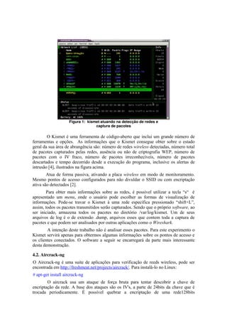 Figura 1:  kismet atuando na detecção de redes e 
                                   captura de pacotes

        O Kismet é uma ferramenta de código-aberto que inclui um grande número de
ferramentas e opções. As informações que o Kismet consegue obter sobre o estado
geral da sua área de abrangência são: número de redes wireless detectadas, número total
de pacotes capturados pelas redes, ausência ou não de criptografia WEP, número de
pacotes com o IV fraco, número de pacotes irreconhecíveis, número de pacotes
descartados e tempo decorrido desde a execução do programa, inclusive os alertas de
intrusão [4], ilustrados na figura acima.
        Atua de forma passiva, ativando a placa wireless em modo de monitoramento.
Mesmo pontos de acesso configurados para não divuldar o SSID ou com encriptação
ativa são detectados [2].
       Para obter mais informações sobre as redes, é possível utilizar a tecla “s“ é
apresentado um menu, onde o usuário pode escolher as formas de visualização de
informações. Pode-se travar o Kismet à uma rede específica pressionado “shift+L”,
assim, todos os pacotes transmitidos serão capturados. Sendo que o próprio software, ao
ser iniciado, armazena todos os pacotes no diretório /var/log/kismet. Um de seus
arquivos de log é o de extensão .dump, arquivos esses que contem toda a captura de
pacotes e que podem ser analisados por outras aplicações como o Wireshark.
        A intenção deste trabalho não é analisar esses pacotes. Para este experimento o
Kismet servirá apenas para obtermos algumas informações sobre os pontos de acesso e
os clientes conectados. O software a seguir se encarregará da parte mais interessante
desta demonstração.

4.2. Aircrack­ng
O Aircrack-ng é uma suite de aplicações para verificação de reeds wireless, pode ser
encontrada em http://freshmeat.net/projects/aircrack/. Para instalá-lo no Linux:
# apt-get install aircrack-ng
        O aircrack usa um ataque de força bruta para tentar descobrir a chave de
encriptação da rede. A base dos ataques são os IV's, a parte de 24bits da chave que é
trocada periodicamente. É possível quebrar a encriptação de uma rede128bits
 