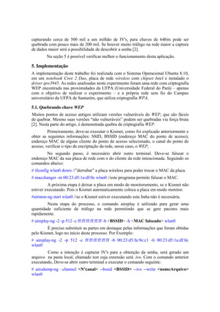 capturando cerca de 500 mil a um milhão de IV's, para chaves de 64bits pode ser
quebrada com pouco mais de 200 mil. Se houver muito tráfego na rede maior a captura
de dados maior será a possibilidade de descobrir a senha [2].
        Na seção 5 é possível verificar melhor o funcionamento desta aplicação.

5. Implementação
A implementação deste trabalho foi realizada com o Sistema Operacional Ubuntu 8.10,
em um notebook Core 2 Duo, placa de rede wireless com chipset Intel e instalado o
driver ipw3945. As redes analisadas neste experimento foram uma rede com criptografia
WEP encontrada nas proximidades da UFPA (Universidade Federal do Pará) – apenas
com o objetivo de realizar o experimento – e a própria rede sem fio do Campus
universitário da UFPA de Santarém, que utiliza criptografia WPA.

5.1. Quebrando chave WEP
Muitos pontos de acesso antigos utilizam versões vulneráveis do WEP, que são fáceis
de quebrar. Mesmo suas versões “não vulneráveis” podem ser quebradas via força bruta
[2]. Nesta parte do artigo, é demonstrada quebra de criptografia WEP.
         Primeiramente, deve-se executar o Kismet, como foi explicado anteriormente e
obter as seguintes informações: SSID, BSSID (endereço MAC do ponto de acesso),
endereço MAC de alguns cliente do ponto de acesso selecionado, o canal do ponto de
acesso, verificar o tipo de encriptação da rede, nesse caso, o WEP,
        No segundo passo, é necessário abrir outro terminal. Deve-se falsear o
endereço MAC da sua placa de rede com o do cliente da rede intencionada. Seguindo os
comandos abaixo:
# ifconfig wlan0 down //”derrubar” a placa wireless para poder trocar o MAC da placa.
# macchanger -m 00:23:d5:1a:df:0c wlan0 //este programa permite falsear o MAC.
         A próxima etapa é deixar a placa em modo de monitoramento, se o Kismet não
estiver executando. Pois o Kismet automaticamente coloca a placa em modo monitor.
#airmon-ng start wlan0 //se o Kismet estiver executando esta linha não é necessária.
        Nesta etapa do processo, o comando aireplay é utilizado para gerar uma
quantidade suficiente de tráfego na rede permitindo que se gere pacotes mais
rapidamente.
# aireplay-ng -2 -p 512 -c ff:ff:ff:ff:ff:ff -b <BSSID> -h <MAC falseado> wlan0
        É preciso substituir as partes em destaque pelas informações que foram obtidas
pelo Kismet, logo no início deste processo. Por Exemplo:
# aireplay-ng -2 -p 512 -c ff:ff:ff:ff:ff:ff -b 00:23:d5:fa:9e:c1 -h 00:23:d5:1a:df:0c
wlan0
        Como a intenção é capturar IV's para a obtenção da senha, será gerado um
arquivo na pasta local, chamado test cuja extensão será .ivs. Com o comando anterior
executando, Deve-se abrir outro terminal e executar o comando seguinte:
# airodump-ng –channel <Nºcanal> --bssid <BSSID> --ivs --write <nomeArquivo>
wlan0
 