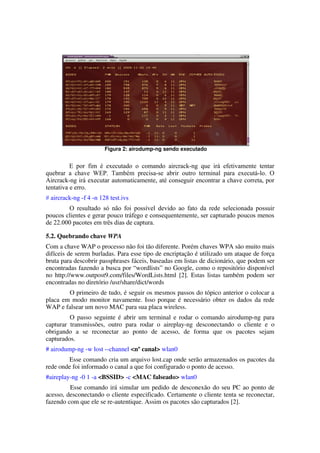 Figura 2: airodump­ng sendo executado


          E por fim é executado o comando aircrack-ng que irá efetivamente tentar
quebrar a chave WEP. Também precisa-se abrir outro terminal para executá-lo. O
Aircrack-ng irá executar automaticamente, até conseguir encontrar a chave correta, por
tentativa e erro.
# aircrack-ng -f 4 -n 128 test.ivs
        O resultado só não foi possível devido ao fato da rede selecionada possuir
poucos clientes e gerar pouco tráfego e consequentemente, ser capturado poucos menos
de 22.000 pacotes em três dias de captura.

5.2. Quebrando chave WPA
Com a chave WAP o processo não foi tão diferente. Porém chaves WPA são muito mais 
difíceis de serem burladas. Para esse tipo de encriptação é utilizado um ataque de força 
bruta para descobrir passphrases fáceis, baseadas em listas de dicionário, que podem ser 
encontradas fazendo a busca por “wordlists” no Google, como o repositório disponível 
no http://www.outpost9.com/files/WordLists.html [2]. Estas listas também podem ser 
encontradas no diretório /usr/share/dict/words
        O primeiro de tudo, é seguir os mesmos passos do tópico anterior o colocar a 
placa em modo monitor navamente. Isso porque é necessário obter os dados da rede 
WAP e falsear um novo MAC para sua placa wireless.
          O passo seguinte é abrir um terminal e rodar o comando airodump­ng para 
capturar   transmissões,   outro   para   rodar   o   aireplay­ng   desconectando   o   cliente   e   o 
obrigando   a   se   reconectar   ao   ponto   de   acesso,   de   forma   que   os   pacotes   sejam 
capturados.
# airodump­ng ­w lost ­­channel <nº canal> wlan0
        Esse comando cria um arquivo lost.cap onde serão armazenados os pacotes da 
rede onde foi informado o canal a que foi configurado o ponto de acesso.
#aireplay­ng ­0 1 ­a <BSSID> ­c <MAC falseado> wlan0
         Esse comando irá simular um pedido de desconexão do seu PC ao ponto de 
acesso, desconectando o cliente especificado. Certamente o cliente tenta se reconectar, 
fazendo com que ele se re­autentique. Assim os pacotes são capturados [2].
 