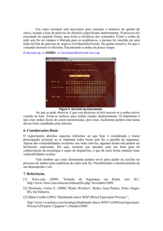 Um   outro   terminal   será   necessário   para   executar   a   tentativa   de   quebra   de 
chave, usando a lista de palavras do diretório especificado anteriormente. O processo foi 
executado da seguinte forma, para testar a eficiência dos comandos. Como a senha da 
rede sem fio do campus é liberada para os acadêmicos, a mesma foi inserida em uma 
linha da lista de palavras do arquivo /usr/share/dict/words. Na quinta tentativa, foi que o 
comando mostrou­se eficiente. Encontrando a senha em pouco tempo.
# aircrack­ng ­e <SSID> ­w /usr/share/dict/words lost.cap




                               Figura 3: aircrack­ng executando.
          Ao que se pode observar, é que esse processo só terá sucesso se a senha estiver 
contida na lista. Torna­se ineficaz para senhas criadas aleatoriamente. O importante é 
não criar senhas fáceis de serem memorizadas, pois estas, facilmente podem estar numa 
dessas listas espalhadas pela internet.

6. Considerações finais
O experimento abordou aspectos referentes ao que hoje é considerada a maior
preocupação existente ao se implantar redes locais sem fio, a questão da segurança.
Apesar das vulnerabilidades existentes nas redes sem fio, algumas destas não podem ser
facilmente exploradas. Ou seja, somente um atacante com um bom grau de
conhecimento da tecnologia é capaz de dispará-los, o que de certa forma mantém estas
vulnerabilidades ocultas.
         Vale lembrar que estas ferramentas podem servir para ajudar ou auxiliar no
processo de análise para auditorias de redes sem fio. Possibilitando o monitoramento de
seu desempenho e etc.

7. Referências
[1]      3Elos.com (2009) “Solução de Segurança em Redes                                  sem     fio”,
      http://www.3elos.com/solucoes/redesemfio.php, Novembro/2009.
[2] Morimoto, Carlos E. (2008) “Redes Wireless”, Redes, Guia Prático, Porto Alegre-
   RS, Sul Editores.
[3] Mário Coelho (2005) “Quebrando chave WEP (Wired Equivalent Privacy) ”,
      http://www.vivaolinux.com.br/artigo/Quebrando-chave-WEP-%28Wired-Equivalent-
      Privacy%29-parte-1?pagina=1, Outubro/2009.
 
