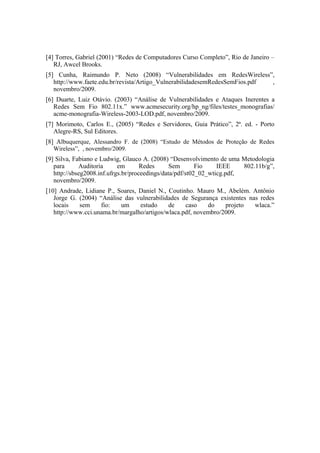 [4] Torres, Gabriel (2001) “Redes de Computadores Curso Completo”, Rio de Janeiro –
   RJ, Awcel Brooks.
[5] Cunha, Raimundo P. Neto (2008) “Vulnerabilidades em RedesWireless”,
   http://www.faete.edu.br/revista/Artigo_VulnerabilidadesemRedesSemFios.pdf ,
   novembro/2009.
[6] Duarte, Luiz Otávio. (2003) “Análise de Vulnerabilidades e Ataques Inerentes a
   Redes Sem Fio 802.11x.” www.acmesecurity.org/hp_ng/files/testes_monografias/
   acme-monografia-Wireless-2003-LOD.pdf, novembro/2009.
[7] Morimoto, Carlos E., (2005) “Redes e Servidores, Guia Prático”, 2ª. ed. - Porto
   Alegre-RS, Sul Editores.
[8] Albuquerque, Alessandro F. de (2008) “Estudo de Métodos de Proteção de Redes
   Wireless”, , novembro/2009.
[9] Silva, Fabiano e Ludwig, Glauco A. (2008) “Desenvolvimento de uma Metodologia
   para      Auditoria      em       Redes      Sem       Fio    IEEE    802.11b/g”,
   http://sbseg2008.inf.ufrgs.br/proceedings/data/pdf/st02_02_wticg.pdf,
   novembro/2009.
[10] Andrade, Lidiane P., Soares, Daniel N., Coutinho. Mauro M., Abelém. Antônio
   Jorge G. (2004) “Análise das vulnerabilidades de Segurança existentes nas redes
   locais   sem     fio:   um     estudo     de    caso    do    projeto   wlaca.”
   http://www.cci.unama.br/margalho/artigos/wlaca.pdf, novembro/2009.
 