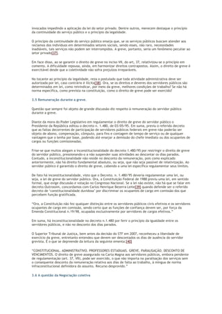 invocados impedindo a aplicação da lei do setor privado. Dentre outros, merecem destaque o princípio
da continuidade do serviço público e o princípio da legalidade.
O princípio da continuidade do serviço público enseja que, se os serviços públicos buscam atender aos
reclamos dos indivíduos em determinados setores sociais, sendo esses, não raro, necessidades
inadiáveis, tais serviços não podem ser interrompidos. A greve, portanto, seria um fenômeno peculiar ao
setor privado[37].
Em face disso, ao se garantir o direito de greve no inciso VII, do art, 37, relativizou-se o princípio em
comento. A dificuldade repousa, ainda, em harmonizar direitos contrapostos. Assim, o direito de greve é
exercitável desde que a coletividade não sofra prejuízos irreparáveis.
No tocante ao princípio da legalidade, reza o postulado que toda atividade administrativa deve ser
autorizada por lei, caso contrário é ilícita[38]. Ora, se os direitos e deveres dos servidores públicos são
determinados em lei, como reivindicar, por meio da greve, melhores condições de trabalho? Se não há
norma específica, como prevista na constituição, como o direito de greve pode ser exercido?
3.5 Remuneração durante a greve.
Questão que sempre foi objeto de grande discussão diz respeito à remuneração do servidor público
durante a greve.
Diante da mora do Poder Legislativo em regulamentar o direito de greve do servidor público o
Presidente da República editou o decreto n. 1.480, de 03/05/95. Em suma, previu o referido decreto
que as faltas decorrentes de participação de servidores públicos federais em greve não poderão ser
objeto de abono, compensação, cômputo, para fins e contagem de tempo de serviço ou de qualquer
vantagem que o tenha por base, podendo até ensejar a demissão do chefe imediato ou dos ocupantes de
cargos ou funções comissionadas.
Frise-se que muitos alegam a inconstitucionalidade do decreto 1.480/95 por restringir o direito de greve
do servidor público, pressionando-o a não suspender suas atividades ao descontar os dias parados.
Contudo, a inconstitucionalidade não reside no desconto da remuneração, pois como explicado
anteriormente, não há direito fundamental absoluto, ou seja, que não seja passível de relativização. Ao
servidor público é garantido o direito de greve, cabendo a uma lei específica regulamentar seus limites.
De fato há inconstitucionalidade, visto que o Decreto. n. 1.480/95 deveria regulamentar uma lei, ou
seja, a lei de greve do servidor público. Ora, a Constituição Federal de 1988 previu uma lei, em sentido
formal, que exige discussão e votação no Congresso Nacional. Se a lei não existe, não há que se falar em
decreto.Outrossim, concordamos com Carlos Henrique Bezerra Leite[39] quando defende ser o referido
decreto de ‘constitucionalidade duvidosa’ por discriminar os ocupantes de cargo em comissão dos que
percebem função gratificada.
“Ora, a Constituição não fez qualquer distinção entre os servidores públicos civis efetivos e os servidores
ocupantes de cargo em comissão, sendo certo que as funções de confiança devem ser, por força da
Emenda Constitucional n.19/98, ocupadas exclusivamente por servidores de cargos efetivos.”
Em suma, há inconstitucionalidade no decreto n.1.480 por ferir o princípio da igualdade entre os
servidores públicos, e não no desconto dos dias parados.
O Superior Tribunal de Justiça, bem antes da decisão do STF em 2007, reconheceu a liberdade de
exercício da greve, entretanto entendeu que devem ser descontados os dias de ausência do servidor
grevista. É o que se depreende da leitura da seguinte ementa:[40]
“CONSTITUCIONAL. ADMINISTRATIVO. PROFESSORES ESTADUAIS. GREVE. PARALISAÇÃO. DESCONTO DE
VENCIMENTOS. O direito de greve assegurado na Carta Magna aos servidores públicos, embora pendente
de regulamentação (art. 37, VII), pode ser exercido, o que não importa na paralisação dos serviços sem
o consequente desconto da remuneração relativa aos dias de falta ao trabalho, à míngua de norma
infraconstitucional definidora do assunto. Recurso desprovido.”
3.6 A questão da Negociação coletiva
 