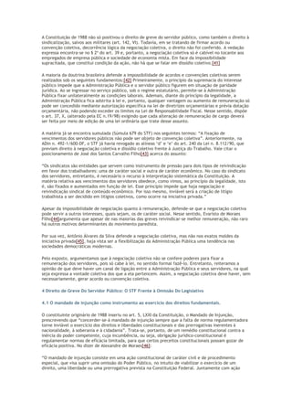 A Constituição de 1988 não só positivou o direito de greve do servidor público, como também o direito à
sindicalização, salvos aos militares (art. 142, VI). Todavia, em se tratando de firmar acordo ou
convenção coletiva, decorrência lógica da negociação coletiva, o direito não foi conferido. A vedação
expressa encontra-se no § 2º do art. 39 e, portanto, a negociação coletiva só é cabível no tocante aos
empregados de empresa pública e sociedade de economia mista. Em face da impossibilidade
supracitada, que constitui condição da ação, não há que se falar em dissídio coletivo.[41]
A maioria da doutrina brasileira defende a impossibilidade de acordos e convenções coletivas serem
realizados sob os seguintes fundamentos:[42] Primeiramente, o princípio da supremacia do interesse
público impede que a Administração Pública e o servidor público figurem em situação de paridade
jurídica. Ao se ingressar no serviço público, sob o regime estatutário, permite-se à Administração
Pública fixar unilateralmente as condições laborais. Ademais, diante do princípio da legalidade, a
Administração Pública fica adstrita à lei e, portanto, qualquer vantagem ou aumento de remuneração só
pode ser concedido mediante autorização específica na lei de diretrizes orçamentárias e prévia dotação
orçamentária, não podendo exceder os limites na Lei de Responsabilidade Fiscal. Nesse sentido, dispõe
o art. 37, X, (alterado pela EC n.19/98) exigindo que cada alteração de remuneração de cargo deverá
ser feita por meio de edição de uma lei ordinária que trate desse assunto.
A matéria já se encontra sumulada (Súmula 679 do STF) nos seguintes termos: “A fixação de
vencimentos dos servidores públicos não pode ser objeto de convenção coletiva”. Anteriormente, na
ADin n. 492-1/600-DF, o STF já havia revogado as alíneas ‘d’ e ‘e’ do art. 240 da Lei n. 8.112/90, que
previam direito à negociação coletiva e dissídio coletivo frente à Justiça do Trabalho. Vale citar o
posicionamento de José dos Santos Carvalho Filho[43] acerca do assunto:
“Os sindicatos são entidades que servem como instrumento de pressão para dois tipos de reivindicação
em favor dos trabalhadores: uma de caráter social e outra de caráter econômico. No caso do sindicato
dos servidores, entretanto, é necessário o recurso à interpretação sistemática da Constituição. A
matéria relativa aos vencimentos dos servidores obedece, como vimos, ao princípio da legalidade, isto
é, são fixados e aumentados em função de lei. Esse princípio impede que haja negociação e
reivindicação sindical de conteúdo econômico. Por isso mesmo, inviável será a criação de litígio
trabalhista a ser decidido em litígios coletivos, como ocorre na iniciativa privada.”
Apesar da impossibilidade de negociação quanto à remuneração, defende-se que a negociação coletiva
pode servir a outros interesses, quais sejam, os de caráter social. Nesse sentido, Evaristo de Moraes
Filho[44]argumenta que apesar de nas maiorias das greves reivindicar-se melhor remuneração, não raro
há outros motivos determinantes do movimento paredista.
Por sua vez, Antônio Álvares da Silva defende a negociação coletiva, mas não nos exatos moldes da
iniciativa privada[45], haja vista ser a flexibilização da Administração Pública uma tendência nas
sociedades democráticas modernas.
Pelo exposto, argumentamos que à negociação coletiva não se confere poderes para fixar a
remuneração dos servidores, pois só cabe à lei, no sentido formal fazê-lo. Entretanto, reiteramos a
opinião de que deve haver um canal de ligação entre a Administração Pública e seus servidores, na qual
seja expressa a vontade coletiva dos que a ela pertencem. Assim, a negociação coletiva deve haver, sem
necessariamente, gerar acordo ou convenção coletiva.
4 Direito de Greve Do Servidor Público: O STF Frente à Omissão Do Legislativo
4.1 O mandado de injunção como instrumento ao exercício dos direitos fundamentais.
O constituinte originário de 1988 inseriu no art. 5, LXXI da Constituição, o Mandado de Injunção,
prescrevendo que “concerder-se-á mandado de injunção sempre que a falta de norma regulamentadora
torne inviável o exercício dos direitos e liberdades constitucionais e das prerrogativas inerentes à
nacionalidade, à soberania e à cidadania”. Trata-se, portanto, de um remédio constitucional contra a
inércia do poder competente, cuja incumbência, ou seja, obrigação jurídico-constitucional é
regulamentar normas de eficácia limitada, para que certos preceitos constitucionais possam gozar de
eficácia positiva. No dizer de Alexandre de Moraes[46]:
“O mandado de injunção consiste em uma ação constitucional de caráter civil e de procedimento
especial, que visa suprir uma omissão do Poder Público, no intuito de viabilizar o exercício de um
direito, uma liberdade ou uma prerrogativa prevista na Constituição Federal. Juntamente com ação
 