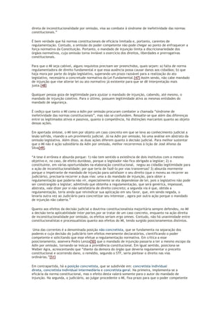 direta de inconstitucionalidade por omissão, visa ao combate à síndrome de inefetividade das normas
constitucionais.”
É bem verdade que há normas constitucionais de eficácia limitada e, portanto, carentes de
regulamentação. Contudo, a omissão do poder competente não pode chegar ao ponto de enfraquecer a
força normativa da Constituição. Portanto, o mandado de injunção limita a discricionariedade dos
órgãos normativos, cuja omissão torna inviável o exercício dos direitos, liberdades e prerrogativas
constitucionais.
Para que o MI seja cabível, alguns requisitos precisam ser preenchidos, quais sejam: a) falta de norma
regulamentadora de direito fundamental e que essa ausência possa causar danos aos cidadãos; b) que
haja mora por parte do órgão legislativo, superando um prazo razoável para a realização do ato
legislativo, necessário a concretude normativa da Lei Fundamental.[47] Assim sendo, não cabe mandado
de injunção que vise alterar lei ou ato normativo já existente para que se dê interpretação mais
justa.[48]
Qualquer pessoa goza de legitimidade para ajuizar o mandado de injunção, cabendo, até mesmo, o
mandado de injunção coletivo. Para o último, possuem legitimidade ativa as mesmas entidades do
mandado de segurança.
É cediço que tanto o MI como a Adin por omissão procuram combater a chamada “síndrome de
inefetividade das normas constitucionais”, mas não se confundem. Ressalte-se que além das diferenças
entre os legitimados ativos e passivos, quanto à competência, há distinções marcantes quanto ao objeto
dessas ações.
Em apertada síntese, o MI tem por objeto um caso concreto em que se leva ao conhecimento judicial a
lesão sofrida, visando a um provimento judicial. Já na Adin por omissão, há uma análise em abstrato da
omissão legislativa. Além disso, as duas ações diferem quanto à decisão judicial. Para melhor sustentar
que o MI não é ação subsidiária da Adin por omissão, melhor recorrermos à lição de José Afonso da
Silva[49].
“A tese é errônea e absurda porque: 1) não tem sentido a existência de dois institutos com o mesmo
objetivo e, no caso, de efeito duvidoso, porque o legislador não fica obrigado a legislar; 2) o
constituinte, em várias oportunidades na elaboração constitucional, negou ao cidadão legitimidade para
a ação de inconstitucionalidade; por que teria de fazê-lo por vias transversas? 3) absurda mormente
porque o impetrante de mandado de injunção para satisfazer o seu direito (que o moveu ao recorrer ao
judiciário), precisaria recorrer a duas vias: uma a do mandado de injunção, para obter a
regulamentação que poderia não vir, especialmente se ela dependesse de lei, pois o legislativo não pode
ser constrangido a legislar; admitindo que obtenha a regulamentação, que será genérica, impessoal,
abstrata, vale dizer por si não satisfatória de direito concreto; a segunda via é que, obtida a
regulamentação, teria ainda que reivindicar sua aplicação em seu favor, que, em sendo negada, o
levaria outra vez ao Judiciário para concretizar seu interesse , agora por outra ação porque o mandado
de injunção não caberia.”
Quanto aos efeitos da decisão judicial a doutrina constitucionalista majoritária sempre defendeu, no MI
a decisão teria aplicabilidade inter partes,por se tratar de um caso concreto, enquanto na ação direita
de inconstitucionalidade por omissão, os efeitos seriam erga omnes. Contudo, não há unanimidade entre
constitucionalistas e processualistas quanto aos efeitos do MI, tendo surgido posicionamentos distintos.
Uma das correntes é a denominada posição não concretista, que se fundamenta na separação dos
poderes e cuja decisão do judiciário tem efeitos meramente declaratórios, cientificando o poder
competente e solicitando que esse efetue a regulamentação normativa. Em crítica a esse
posicionamento, assevera Pedro Lenza[50] que o mandado de injunção passaria a ter a mesmo escopo da
Adin por omissão, tornando-se inócua a providência constitucional. Em igual sentido, posiciona-se
Walber Agra, acrescentando que “diante da demora do órgão que deveria regulamentar o preceito
constitucional e ocorrendo dano, o remédio, segundo o STF, seria pleitear o direito nas vias
ordinárias.”[51]
Em contrapartida, há a posição concretista, que se subdivide em: concretista individual
direta, concretista individual intermediária e concretista geral. Na primeira, implementa-se a
eficácia da norma constitucional, mas o efeito desta valerá somente para o autor do mandado de
injunção. Na segunda, o judiciário, ao julgar procedente o MI, fixa prazo para que o poder competente
 