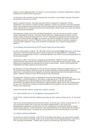 elabore a norma regulamentadora. Por último, na concretista geral, o judiciário regulamenta a matéria,
produzindo sua decisão efeitos erga omnes.
A crítica que se faz a primeira corrente (posição não concretista), é que devido à natureza meramente
declaratória, o MI tornar-se-ia inútil.
Quanto à segunda corrente, resta saber qual dela melhor se adequaria a resguardar o direito
fundamental, sem interferir na esfera do Poder Legislativo. Filiamo-nos à posição concretista individual
direta, pois o judiciário toma atitude mais incisiva na efetivação das normas constitucionais de eficácia
limita, fazendo valer o princípio da supremacia da constituição e confere ao MI o seu mister sem atentar
contra a separação dos poderes.
Não adotamos a posição concretista individual intermediária, visto que não mais se justifica conferir
caráter mandamental à decisão, com prazo determinado para a regulamentação da norma, quando
existe um lapso temporal de mais de 20 anos. Por fim, discordamos da posição concretista geral, pois,
no dizer do ministro Moreira Alves[52], ao proclamar em sede de mandado de injunção, uma decisão
com efeito erga omnes, estaria o “Supremo, juiz ou tribunal, que decidisse a injunção, ocupando a
função do Poder Legislativo, o que seria claramente incompatível com o sistema de separação de
poderes.”
4.2 A mudança de posicionamento do STF quanto à greve do servidor público
Ao citar, como exemplo, os MIs 20, 107, 485 e 585, Gilmar Ferreira Mendes[53] relatou que, nas diversas
vezes que o Tribunal se manifestou sobre o direito de greve dos servidores públicos, “reconheceu
unicamente a necessidade de se editar a reclamada legislação, sem admitir uma concretização direta da
norma constitucional”.
Finalmente em 2007, o STF concluiu o julgamento dos MIs 670/ES, 708/DF e 712/PA, impetrados,
respectivamente, pelo Sindicato dos Servidores Policiais Civis do estado do Espírito Santo- Sindpol, pelo
Sindicato dos trabalhadores em educação do município de João Pessoa – Sintem e pelo Sindicato dos
Trabalhadores do Poder Judiciário do estado do Pará.
Os referidos writs foram impetrados em face da mora do Congresso Nacional em regulamentar o art. 37,
VII da Constituição Federal. Solicitou-se que não só fosse declarada a omissão do Poder Legislativo,
assim como, a supressão da lacuna legislativa, através da regulamentação do direito de greve no serviço
público. Ademais, pleiteou-se que o direito de greve fosse reconhecido.
No julgamento, decidiu-se conferir ao Mandado de Injunção eficácia plena, declarando, por
unanimidade, a omissão legislativa e, por maioria, a aplicação da Lei 7.783/89, não integralmente, mas
com as adaptações que as peculiaridades do serviço público exigem. Da decisão divergiram,
parcialmente, os ministros Ricardo Lewandowski, Joaquim Barbosa e Marco Aurélio sob os fundamentos
de que a Lei 7.783/89 não se adequa às especificidades do serviço público e de que a decisão deveria
limitar-se aos impetrantes.
Através dos votos dos relatores, passaremos a analisar a decisão.
4.2.1 Qual a eficácia do art. 37, VII segundo a atual posição do STF?
No MI 712/PA, o Ministro Eros Grau modificou seu ponto de vista, quanto à eficácia do art. 37, VII. Assim
expôs:
“Isso me leva alterar posição que anteriormente assumi, ao afirmar que a norma veiculada pelo art. 37,
VII é de eficácia contida. Pois é certo que ela reclama regulamentação, a fim de que seja
adequadamente assegurada a coesão social. Por isso, ao adotarmos a classificação usual das normas
constitucionais segundo o critério da eficácia, devo necessariamente tê-la como de eficácia limitada; e
assim a tenho porque esta é a conclusão que necessariamente se extrai da Constituição no seu todo.”
4.2.2 Quais os Efeitos da Decisão?
No tocante aos efeitos da decisão, no MI 712/PA foi decidido, pela maioria, que não se deveria regular
apenas o caso concreto, excluindo, assim, de se criarem tantas normas regulamentadoras, o que viria a
ferir o princípio da igualdade. “Também aqui é preciso ter presente que não cumpre ao tribunal
 