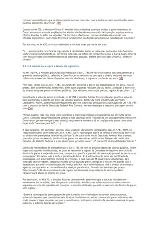 remover um obstáculo, que só diga respeito ao caso concreto, mas a todos os casos constituídos pelos
mesmos elementos objetivos” .[54]
Quanto ao MI 708, o Ministro Gilmar F. Mendes citou o leading case que mudou o posicionamento da
Corte, em se tratando de ampliação dos efeitos da decisão em mandado de injunção, equiparando os
efeitos àqueles da ADin por omissão. “A decisão proferida no controle abstrato da omissão tem
eficácia erga omnes, não tendo diferença fundamental da decisão prolatada no mandado de injunção.”
Por sua vez, no MI 670, o relator defendeu a eficácia inter partes da decisão:
“(...) ao emprestar-se eficácia erga omnes à tal decisão, como se pretende, penso que esta Suprema
Corte estaria intrometendo-se, de forma indevida, na esfera de competência que a Carta Magna reserva
com exclusividade aos representantes da soberania popular, eleitos pelo sufrágio universal, direto e
secreto.”
4.2.3 A solução para suprir a lacuna do legislativo
No MI 712/PA, o Ministro Eros Grau sustentou que a Lei 7.783/89 não é suficiente para regulamentar a
greve do servido público, cabendo a Corte traçar os parâmetros para que o direito de greve no setor
público seja exercido. Nesse diapasão, merece destaque, o seguinte trecho de seu voto:[55]
“Por isso, tenho que a Lei n. 7.783, de 20/06/89, atinente à greve dos trabalhadores em geral, não se
presta, sem determinados acréscimos, bem assim algumas reduções do seu texto, a regular o exercício
do direito de greve pelos servidores públicos. Este reclama, em certos pontos, regulação peculiar (...).”
Semelhante à solução acima aventada, no MI 708 o Ministro Gilmar Ferreira Mendes propôs a solução
para concretizar o direito de greve do servidor público, diante da mora injustificada do Poder
Legislativo. Assim, apresentou um documento por ele elaborado conjugando a aplicação da Lei 7.783/89
com o projeto de lei da Deputada Federal Rita Camata. Merece destaque a seguinte passagem de seu
voto:[56]
“Nesse quadro, não vejo mais como justificar a inércia legislativa à inoperância das decisões desta
Corte. Comungo das preocupações quanto à não assunção pelo Tribunal de um protagonismo legislativo.
Entretanto, parece-me que a não atuação no presente momento já se configuraria quase como uma
espécie de “omissão judicial”. (...)
A esse respeito, em apêndice, ao meu voto, elaborei documento comparativo da Lei 7.783/1989 e o
texto substitutivo ao Projeto de Lei n. 4.497/2001 (“que dispõe sobre os termos e limites do exercício
do direito de greve pelos servidores públicos”), de autoria da então Deputada Federal Rita Camata,
para disciplinar o exercício do direito de greve dos servidores públicos dos Poderes da União, dos
Estados, do Distrito Federal e a dos Municípios, previsto no art. 37, inciso VII da Constituição Federal.”
Diante da necessidade de compatibilizar a Lei 7.783/89 com as peculiaridades do serviço público, foram
sugeridas algumas modificações, as quais se resumem a seguir: 1) Considera-se legítimo exercício do
direito de greve a suspensão coletiva, temporária, pacífica, parcial, de prestação pessoal de serviços ao
empregador. Portanto, não é lícita a paralisação total. 2) A administração deve ser notificada da
paralisação com antecedência mínima de 72 horas, e não mais de 48 (quarenta e oito horas). 3) O
sindicato dos servidores, responsável pela declaração da greve, obriga-se a entrar em acordo com o
estado para garantir a continuidade do serviço público. 4) A Administração terá o direito de contratar
agentes para garantir a continuidade dos serviços paralisados, firmado um contrato por prazo
determinado.5) O não cumprimento da regular continuidade da prestação de serviço público
caracterizará abuso do direito de greve.
Por seu turno, no MI 670, o Ministro Ricardo Lewandowski asseverou que a decisão não deve ser
meramente declaratória, nem tão pouco constitutiva. Ao discorrer sobre as três correntes a serem
seguidas em sede de mandado de injunção, o ministro defendeu garantir o exercício do direito de greve,
sem legislar.
“Embora comungue da preocupação de que é preciso dar efetividade às normas constitucionais,
sobretudo àquelas que consubstanciam direitos fundamentais, estou convencido que o Judiciário não
pode ocupar o lugar do poder ao qual o constituinte, intérprete primeiro da vontade soberana do povo,
outorgou a sublime função de legislar.”
 