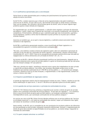 4.2.4 Justificativas apresentadas para a concretização
Várias foram as razões apresentadas para a mudança de posicionamento da Suprema Corte quanto à
adoção da teoria concretista.
No MI 712/PA, o relator asseverou que a falta de norma regulamentadora não pode inviabilizar o
exercício de um direito, eis que cabe ao juiz, não havendo norma legal ou sendo omissa a existente,
fazer uso da analogia, dos costumes e dos princípios gerais do direito, salvo se houver alguma regra
proibitiva quanto a esses métodos de integração.
Foi argumentado que, ao intervir supletivamente, o Judiciário deve respeitar o princípio da separação
dos poderes, e assim, expôs como é possível dar concreção a um preceito fundamental, sem usurpar de
competência. Primeiramente, defendeu-se que o Judiciário pode agir mais incisivamente, suprindo a
lacuna legislativa, quando a norma não foi elaborada no prazo previsto ou no prazo que o tribunal
entenda razoável.
Asseverou-se também que, ao se suprir a lacuna legislativa, o judiciário estará exercendo função
normativa e não legislativa.
No MI 708, a justificativa apresentada ressaltou a mora injustificada do Poder Legislativo e a
necessidade de se garantir os direitos constitucionais outorgados.[57]
“De resto, uma sistêmica conduta omissiva do Legislativo pode e deve ser submetida à apreciação do
Judiciário (e por ele deve ser censurada) de forma a garantir, minimamente, direitos constitucionais
reconhecidos (CF, art.5º, XXXV) Trata-se de uma garantia de proteção judicial efetiva que não pode ser
negligenciada na vivência democrática de um Estado de Direito” (CF, art. 1º)
No tocante ao MI 670, o Ministro Ricardo Lewandowski justificou seu posicionamento, alegando que as
diferenças existentes entre a greve do servidor público e a greve na iniciativa privada são tão marcantes
que não ensejam analogia. Em suas palavras:
“Não vejo, permito-me repetir, semelhança relevante entre a greve dos trabalhadores do setor privado
e a greve dos servidores públicos. Com efeito, não reconheço identidade jurídica entre os dois
fenômenos que autorize a aplicação da Lei 7.783/89 ao serviço público. (...) O raciocínio por analogia,
no Direito, somente é lícito se as duas situações, a regulamentada e a não-regulamentada, tenham em
comum a mesma ratio legis.”
4.2.5 Quanto à possibilidade de negociação coletiva
A questão da negociação coletiva não foi explicitamente tratada nos votos. Todavia, ressalte-se que não
houve modificação no caput do art. 3º da Lei 7.783/89 ao ser aplicado à greve do servidor público.
4.2.6 A questão dos serviços essenciais e o princípio da continuidade do serviço público
No MI 712/ PA O Ministro Eros Grau enfatizou a importância de conciliar o direito de greve do servidor
público com a prestação continuada dos serviços públicos. “O que deve ser regulado (...) é a coerência
entre o exercício do direito de greve pelo servidor público e as condições necessárias à coesão e
interdependência social, que a prestação continuada dos serviços públicos assegura.”
Ao concluir seu voto no MI 708, Gilmar Ferreira Mendes enfatizou que os serviços públicos são “serviços
ou atividades essenciais” e, em razão da continuidade dos mesmos, requer um tratamento mais rígido,
sem deixar de reconhecer o direito de greve.[58]
Nesse sentido, no MI 670, que as conseqüências de uma paralisação de servidores públicos são diferentes
de uma paralisação na área privada, ensejando tratamento diferenciado. Portanto, a regulamentação do
direito de greve deve atender às especificidades do serviço público e, ao mesmo tempo, resguardar os
interesses da coletividade.
4.2.7 A quem compete solucionar os conflitos?
 