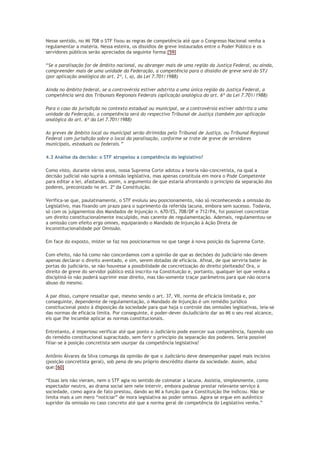 Nesse sentido, no MI 708 o STF fixou as regras de competência até que o Congresso Nacional venha a
regulamentar a matéria. Nessa esteira, os dissídios de greve instaurados entre o Poder Público e os
servidores públicos serão apreciados da seguinte forma:[59]
“Se a paralisação for de âmbito nacional, ou abranger mais de uma região da Justiça Federal, ou ainda,
compreender mais de uma unidade da Federação, a competência para o dissídio de greve será do STJ
(por aplicação analógica do art. 2º, I, a), da Lei 7.701/1988)
Ainda no âmbito federal, se a controvérsia estiver adstrita a uma única região da Justiça Federal, a
competência será dos Tribunais Regionais Federais (aplicação analógica do art. 6º da Lei 7.701/1988)
Para o caso da jurisdição no contexto estadual ou municipal, se a controvérsia estiver adstrita a uma
unidade da Federação, a competência será do respectivo Tribunal de Justiça (também por aplicação
analógica do art. 6º da Lei 7.701/1988)
As greves de âmbito local ou municipal serão dirimidas pelo Tribunal de Justiça, ou Tribunal Regional
Federal com jurisdição sobre o local da paralisação, conforme se trate de greve de servidores
municipais, estaduais ou federais.”
4.3 Análise da decisão: o STF atropelou a competência do legislativo?
Como visto, durante vários anos, nossa Suprema Corte adotou a teoria não-concretista, na qual a
decisão judicial não supria a omissão legislativa, mas apenas constituía em mora o Pode Competente
para editar a lei, afastando, assim, o argumento de que estaria afrontando o princípio da separação dos
poderes, preconizado no art. 2º da Constituição.
Verifica-se que, paulatinamente, o STF evoluiu seu posicionamento, não só reconhecendo a omissão do
Legislativo, mas fixando um prazo para o suprimento da referida lacuna, embora sem sucesso. Todavia,
só com os julgamentos dos Mandados de Injunção n. 670/ES, 708/DF e 712/PA, foi possível concretizar
um direito constitucionalmente insculpido, mas carente de regulamentação. Ademais, regulamentou-se
a omissão com efeito erga omnes, equiparando o Mandado de Injunção à Ação Direta de
Inconstitucionalidade por Omissão.
Em face do exposto, mister se faz nos posicionarmos no que tange à nova posição da Suprema Corte.
Com efeito, não há como não concordamos com a opinião de que as decisões do judiciário não devem
apenas declarar o direito aventado, e sim, serem dotadas de eficácia. Afinal, de que serviria bater às
portas do judiciário, se não houvesse a possibilidade de concretização do direito pleiteado? Ora, o
direito de greve do servidor público está inscrito na Constituição e, portanto, qualquer lei que venha a
discipliná-lo não poderá suprimir esse direito, mas tão-somente traçar parâmetros para que não ocorra
abuso do mesmo.
A par disso, cumpre ressaltar que, mesmo sendo o art. 37, VII, norma de eficácia limitada e, por
conseguinte, dependente de regulamentação, o Mandado de Injunção é um remédio jurídico
constitucional posto à disposição da sociedade para que haja o controle das omissões legislativas, leia-se
das normas de eficácia limita. Por conseguinte, é poder-dever doJudiciário dar ao MI o seu real alcance,
eis que lhe incumbe aplicar as normas constitucionais.
Entretanto, é imperioso verificar até que ponto o Judiciário pode exercer sua competência, fazendo uso
do remédio constitucional supracitado, sem ferir o princípio da separação dos poderes. Seria possível
filiar-se à posição concretista sem usurpar da competência legislativa?
Antônio Álvares da Silva comunga da opinião de que o Judiciário deve desempenhar papel mais incisivo
(posição concretista geral), sob pena de seu próprio descrédito diante da sociedade. Assim, aduz
que:[60]
“Essas leis não vieram, nem o STF agia no sentido de colmatar a lacuna. Assistia, simplesmente, como
espectador neutro, ao drama social sem nele intervir, embora pudesse prestar relevante serviço à
sociedade, como agora de fato prestou, dando ao MI a função que a Constituição lhe indicou. Não se
limita mais a um mero “noticiar” de mora legislativa ao poder omisso. Agora se ergue em autêntico
supridor da omissão no caso concreto até que a norma geral de competência do Legislativo venha.”
 
