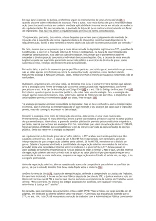 Em que pese à opinião do jurista, preferimos seguir os ensinamentos de José Afonso da Silva[61],
quando discorre sobre o Mandado de Injunção. Para o autor, não resta dúvida de que a finalidade dessa
ação constitucional consiste em conferir imediata aplicabilidade à norma inerte em virtude de ausência
de regulamentação. Em outras palavras, o Mandado de Injunção deve realizar concretamente em favor
do impetrante, mas não visa obter a regulamentação prevista na norma constitucional.
“É equivocada, portanto, data vênia, a tese daqueles que acham que o julgamento do mandado de
injunção visa à expedição da norma regulamentadora do dispositivo constitucional dependente de
regulamentação, dando a esse remédio o mesmo objeto da ação de inconstitucionalidade por omissão.”
De fato, mesmo que se argumente que a mora desarrazoada do legislador legitimaria o STF, guardião da
Constituição, a exercer o chamado sistema de freios e contrapesos, na busca da concretização dos
objetivos constitucionais, não cabe ao judiciário legislar. Insta frisar que é plenamente possível
conceder o direito (posição concretista individual direta) sem legislar. Ora, a lacuna de vinte anos do
Legislativo pode ser suprimida garantindo ao servido público o exercício do direito de greve, como
sustentou o voto, vencido, do Ministro Ricardo Lewandowski.
Por outro lado, a partir do momento que se perfilha a posição concretista geral, com efeito erga omnes,
não se estar apenas interferindo na esfera de competência do Legislativo, como também dando
tratamento análogo à ADin por Omissão. Esses, embora tenham o mesmo pressuposto existencial, não se
confundem.
Outrossim, argumentaram, em seus votos, os Ministros Eros Grau e Gilmar Ferreira Mendes que aplicar-
se-ia a analogia como forma de integração da norma constitucional não regulamentada, conforme
preceituam o art. 4 da Lei de Introdução ao Código Civil[62] e o art. 126 do Código de Processo Civil[63].
Entretanto, quanto à greve do servidor público, não cabe fazer uso da analogia. Ora, a analogia não
requer apenas casos semelhantes, mas, sobretudo, aplicar às hipóteses não previstas, o dispositivo de
uma hipótese prevista e semelhante.[64]A par disso, frise-se que: [65]
“A analogia pressupõe omissão involuntária do legislador. Não se deve confundi-la com a interpretação
extensiva, que é a técnica da interpretação da lei que estende o seu alcance aos casos que o legislador
previu, mas não conseguiu expressar no texto legal.”
Recorrer à analogia como meio de integração da norma, data venia, é uma visão equivocada.
Primeiramente, porque há mais diferenças entre a greve da iniciativa privada e a greve no setor público
do que semelhanças. Além disso, a greve do servidor público foi prevista pelo constituinte originário e,
portanto, não há que se falar em analogia. Por fim, insta frisar que, além da aplicação da Lei 7.783/89,
foram propostas diretrizes para compatibilizar a lei da iniciativa privada às peculiaridades do serviço
público. Seria isso recorrer à analogia ou legislar?
Ao regulamentar o direito de greve do servidor público, o STF acabou suscitando questões que têm
causado controvérsias. O art. 3 caput da Lei 7.783/89 foi recepcionado, sem restrições, gerando
interpretações de que a negociação coletiva seria cabível. Já no MI 708, menciona-se o dissídio de
greve. Estaria o Supremo admitindo a possibilidade de negociação coletiva nos moldes da iniciativa
privada? Seria uma negociação informal entre o sindicato e o governo? Ou o STF deixou passar in
albis questão de tamanha importância na função atípica de criar a norma? O fato é que, um dos motivos
da negociação coletiva do setor privado não se aplicar ao setor público é porque naquela requer-se a
existência de dois ou mais sindicatos, enquanto na negociação com o Estado só existe um, ou seja, o da
categoria profissional.
Além da negociação coletiva, têm-se questionado acerca da competência para dirimir os conflitos de
greve, já que o voto do Ministro Eros Grau nada dispôs sobre a matéria.[66]
Antônio Álvares da Silva[67], à guisa de exemplificação, defende a competência da Justiça do Trabalho.
Em seu livro intitulado A Greve no Serviço Público depois da decisão do STF, o jurista analisa o voto do
Ministro Eros Grau no MI 712 e conclui que não foi excluída a competência da Justiça do Trabalho. Assim
afirma: “Pelo contrário. No elenco dos artigos adaptados foi acolhida, sem qualquer restrição,
referências à Justiça do Trabalho”.
Em seguida, para corroborar seu argumento, citou a ADIN 3595: “Não se falou, no longo acórdão de 44
páginas, em sindicato ou direito coletivo uma vez sequer.” Continuou sua explanação dizendo que o
STF, no art. 114, I da CF/88 interpretou a relação de trabalho com a Administração Pública como sendo
 