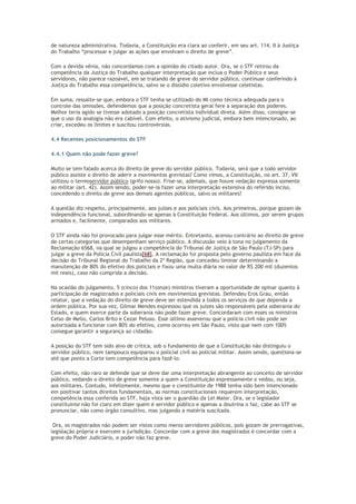de natureza administrativa. Todavia, a Constituição era clara ao conferir, em seu art. 114, II à Justiça
do Trabalho “processar e julgar as ações que envolvam o direito de greve”.
Com a devida vênia, não concordamos com a opinião do citado autor. Ora, se o STF retirou da
competência da Justiça do Trabalho qualquer interpretação que inclua o Poder Público e seus
servidores, não parece razoável, em se tratando de greve do servidor público, continuar conferindo à
Justiça do Trabalho essa competência, salvo se o dissídio coletivo envolvesse celetistas.
Em suma, ressalte-se que, embora o STF tenha se utilizado do MI como técnica adequada para o
controle das omissões, defendemos que a posição concretista geral fere a separação dos poderes.
Melhor teria agido se tivesse adotado a posição concretista individual direta. Além disso, consigne-se
que o uso da analogia não era cabível. Com efeito, o ativismo judicial, embora bem intencionado, ao
criar, excedeu os limites e suscitou controvérsias.
4.4 Recentes posicionamentos do STF
4.4.1 Quem não pode fazer greve?
Muito se tem falado acerca do direito de greve do servidor público. Todavia, será que a todo servidor
público assiste o direito de aderir a movimentos grevistas? Como vimos, a Constituição, no art. 37, VII
utilizou o termoservidor público (grifo nosso). Frise-se, ademais, que houve vedação expressa somente
ao militar (art. 42). Assim sendo, poder-se-ia fazer uma interpretação extensiva do referido inciso,
concedendo o direito de greve aos demais agentes públicos, salvo os militares?
A questão diz respeito, principalmente, aos juízes e aos policiais civis. Aos primeiros, porque gozam de
independência funcional, subordinando-se apenas à Constituição Federal. Aos últimos, por serem grupos
armados e, facilmente, comparados aos militares.
O STF ainda não foi provocado para julgar esse mérito. Entretanto, acenou contrário ao direito de greve
de certas categorias que desempenham serviço público. A discussão veio à tona no julgamento da
Reclamação 6568, na qual se julgou a competência do Tribunal de Justiça de São Paulo (TJ-SP) para
julgar a greve da Polícia Civil paulista[68]. A reclamação foi proposta pelo governo paulista em face da
decisão do Tribunal Regional do Trabalho da 2º Região, que concedeu liminar determinando a
manutenção de 80% do efetivo dos policiais e fixou uma multa diária no valor de R$ 200 mil (duzentos
mil reais), caso não cumprida a decisão.
Na ocasião do julgamento, 5 (cinco) dos 11(onze) ministros tiveram a oportunidade de opinar quanto à
participação de magistrados e policiais civis em movimentos grevistas. Defendeu Eros Grau, então
relator, que a vedação do direito de greve deve ser estendida a todos os serviços de que dependa a
ordem pública. Por sua vez, Gilmar Mendes expressou que os juízes são responsáveis pela soberania do
Estado, e quem exerce parte da soberania não pode fazer greve. Concordaram com esses os ministros
Celso de Mello, Carlos Brito e Cezar Peluso. Esse último asseverou que a polícia civil não pode ser
autorizada a funcionar com 80% do efetivo, como ocorreu em São Paulo, visto que nem com 100%
consegue garantir a segurança ao cidadão.
A posição do STF tem sido alvo de crítica, sob o fundamento de que a Constituição não distinguiu o
servidor público, nem tampouco equiparou o policial civil ao policial militar. Assim sendo, questiona-se
até que ponto a Corte tem competência para fazê-lo.
Com efeito, não raro se defende que se deve dar uma interpretação abrangente ao conceito de servidor
público, vedando o direito de greve somente a quem a Constituição expressamente o vedou, ou seja,
aos militares. Contudo, infelizmente, mesmo que o constituinte de 1988 tenha sido bem intencionado
em positivar tantos direitos fundamentais, as normas constitucionais requerem interpretação,
competência essa conferida ao STF, haja vista ser o guardião da Lei Maior. Ora, se o legislador
constituinte não foi claro em dizer quem é servidor público e apenas a doutrina o faz, cabe ao STF se
pronunciar, não como órgão consultivo, mas julgando a matéria suscitada.
Ora, os magistrados não podem ser vistos como meros servidores públicos, pois gozam de prerrogativas,
legislação própria e exercem a jurisdição. Concordar com a greve dos magistrados é concordar com a
greve do Poder Judiciário, e poder não faz greve.
 