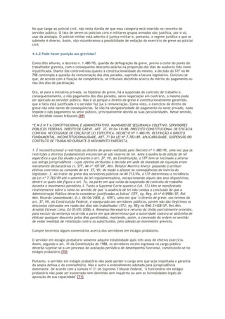 No que tange ao policial civil, não resta dúvida de que essa categoria está inserida no conceito de
servidor público. O fato de serem os policiais civis e militares grupos armados não justifica, por si só,
usar da analogia. O policial militar está adstrito à justiça militar e, portanto, o regime jurídico a que se
submete é diverso. Assim, não vislumbramos a possibilidade de vedação do exercício de greve ao policial
civil.
4.4.2 Pode haver punição aos grevistas?
Como dito alhures, o decreto n. 1.480/95, quando da deflagração da greve, previu o corte do ponto do
trabalhador grevista, com o consequente desconto salarial na proporção dos dias de ausência tida como
injustificada. Diante das controvérsias quanto à constitucionalidade do mesmo, a decisão do STF no MI
708 contempla a questão da remuneração dos dias parados, suprindo a lacuna legislativa. Concluiu-se
que, de acordo com a fixação de competência, os tribunais decidirão acerca do mérito do pagamento ou
não dos dias de paralisação.
Ora, se para a iniciativa privada, na hipótese de greve, há a suspensão do contrato de trabalho e,
consequentemente, o não pagamento dos dias parados, salvo negociação em contrário, o mesmo pode
ser aplicado ao servidor público. Não é só porque o direito de greve é constitucionalmente garantido,
que a falta está justificada e o servidor faz jus à remuneração. Como visto, o exercício do direito de
greve não está isento de consequências. Se não há obrigatoriedade de pagamento no setor privado, nada
impede o não pagamento no setor público, principalmente devido as suas peculiaridades. Nesse sentido,
têm decidido nossos tribunais:[69]
“E M E N T A CONSTITUCIONAL E ADMINISTRATIVO. MANDADO DE SEGURANÇA COLETIVO. SERVIDORES
PÚBLICOS FEDERAIS. DIREITO DE GREVE. ART. 37, VII DA CR/88. PRECEITO CONSTITUCIONAL DE EFICÁCIA
CONTIDA. NECESSIDADE DE EDIÇÃO DE LEI ESPECÍFICA. DECRETO Nº 1.480/95. RESTRIÇÃO A DIREITO
FUNDAMENTAL. INCONSTITUCIONALIDADE. ART. 7º DA LEI Nº 7.783/89. APLICABILIDADE. SUSPENSÃO DO
CONTRATO DE TRABALHO DURANTE O MOVIMENTO PAREDISTA.
1. É inconstitucional a restrição ao direito de greve realizada pelo Decreto nº 1.480/95, uma vez que as
restrições a direitos fundamentais encontram-se sob reserva de lei. Ante a ausência de edição de lei
específica a que faz alusão o preceito o art. 37, VII, da Constituição, o STF tem se inclinado a alterar
sua antiga jurisprudência - cujos efeitos atribuídos à decisão em sede de mandado de injunção eram
meramente declaratórios (v. STF, MI nº 107/DF, Min. Relator Moreira Alves)- passando a atribuir
efeitos concretos ao comando do art. 37, VII, de modo a afastar as conseqüências da inércia do
legislador. 2. Ao tratar de greve dos servidores públicos no MI 712/PA, o STF determinou a incidência
da Lei nº 7.783/89 até o advento da lei regulamentadora, excepcionando alguns dos seus dispositivos,
dentre os quais não figura o art. 7o, na parte em que cuida da suspensão do contrato de trabalho
durante o movimento paredista.3. Tanto a Suprema Corte quanto o Col. STJ têm se manifestado
recentemente sobre o tema no sentido de que "a ausência de lei não conduz a conclusão de que a
Administração Pública deveria considerar justificadas as faltas" (STF, Ag. Reg. AI nº 618986/SP, Rel.
Min. Ricardo Lewandowski, D.J. 06/06/2008, p. 1097), uma vez que "o direito de greve, nos termos do
art. 37, VII, da Constituição Federal, é assegurado aos servidores públicos, porém não são ilegítimos os
descontos efetuados em razão dos dias não trabalhados' (STJ, Ag. REg no RMS 21428/SP, Rel.Min.
Arnaldo Esteves Lima, DJ 05/05/2008).4. Remessa Necessária e recurso da União parcialmente providos,
para excluir da sentença recorrida a parte em que determinou que a autoridade coatora se abstenha de
efetuar qualquer desconto pelos dias paralisados, mantendo, assim, a concessão da ordem no sentido
de vedar medidas de retaliação contra os substituídos, pela adesão ao movimento grevista.
Cumpre tecermos alguns comentários acerca dos servidores em estágio probatório.
O servidor em estágio probatório somente adquire estabilidade após três anos de efetivo exercício.
Assim, segundo o art. 41 da Constituição de 1988, os servidores recém ingressos no cargo público
deverão sujeitar-se a um processo de avaliação periódica de desempenho funcional, constituindo-se no
estágio probatório.[70]
Portanto, o servidor em estágio probatório não pode perder o cargo sem que seja respeitada a garantia
da ampla defesa e do contraditório. Não é outro o entendimento adotado pela jurisprudência
dominante. De acordo com a súmula nº 21 do Supremo Tribunal Federal, "o funcionário em estágio
probatório não pode ser exonerado nem demitido sem inquérito ou sem as formalidades legais de
apuração de sua capacidade" [71]
 