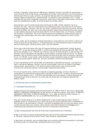 Contudo, o legislador constituinte de 1988 deixou o legislador ordinário incumbido de regulamentar o
inciso VII do art.37 da CF/88, devido à necessidade de conciliar o direito de greve com os princípios da
Administração Pública. Coube, portanto, ao Congresso Nacional editar lei complementar (conforme a
redação original do dispositivo) e, posteriormente, lei específica (como determinou a EC n. 19/98),
restando claro que tanto o legislador constituinte, assim como o reformador diferenciaram o direito de
greve dos trabalhadores privados, do direito de greve do servidor público.
Descumprindo o que fora determinado pela Constituição de 1988, o Poder Legislativo não só se
constituiu em mora, como sua omissão gerou uma problemática social, haja vista que os movimentos
grevistas deflagrados, perduram, não raro, por meses, causando imenso prejuízo à economia. Ademais,
a própria sociedade, por sofrer com a alta carga tributária imposta não necessariamente apoia a greve
no setor público. Nas palavras de Ives Gandra Martins “tem-se falado muito, nos Tribunais, em direito
dos servidores. Infelizmente, não se tem falado no direito da sociedade de receber serviços públicos,
principalmente quando paga a mais alta carga tributária dos países emergentes em todo o mundo
(...)” [1].
Frise-se, ainda, que há verdadeiros embates doutrinários e jurisprudenciais concernentes à eficácia do
direito de greve do servidor público e, consequentemente, um questionamento quanto à eficácia das
normas constitucionais. Afinal de contas, qual o valor das mesmas?
Ocorre que a inércia de quase vinte anos do Congresso Nacional em regulamentar o direito de greve
levou o STF, em decisão tomada em 2007, a conhecer dos Mandados de Injunção (MIs) 670, 708 e 712 e
aplicar por analogia a Lei nº. 7783/89, que cuida do exercício do direito de greve no setor privado. Em
princípio, essa lei não poderia ser aplicada ao serviço público, conforme prescreve seu art. 16. Merece
destaque o voto do Ministro Gilmar Ferreira Mendes nos autos do MI 708, onde foi proposta a aplicação
da Lei. nº.7.783/89, no que couber, sendo facultado ao juízo competente impor um regime mais severo
à greve do servidor público, devido aos serviços e atividades essenciais desempenhados.
O atual entendimento do STF (desde 2007) se fundamentou no Mandado de Injunção, cujo objetivo é
suprir a omissão do legislador, quando a falta de norma impede o exercício de direitos e liberdades
constitucionais. Anteriormente, o STF assumia atitude tímida quanto a esse remédio jurídico
constitucional, declarando apenas a mora do poder responsável pela omissão.
Em face do exposto acima, objetiva-se responder as seguintes questões: a) Como a doutrina e a
jurisprudência se posicionavam anteriormente à decisão de 2007 do STF? ; b) Qual a solução encontrada
pelo STF para adequar a Lei n. 7.783/89 às peculiaridades do serviço público; c) Houve usurpação de
competência por parte do Supremo, ou a Corte agiu nos limites que o princípio da separação dos
poderes impõe?
2. O Direito de Greve no Ordenamento Jurídico Pátrio
2.1 Limitações Constitucionais
O direito de greve está inserido na Constituição Brasileira de 1988 no Título II, que trouxe o gênero DOS
DIREITOS E GARANTIAS FUNDAMENTAIS, do qual derivam as seguintes espécies, quais sejam, a) DIREITOS
INDIVIDUAIS E COLETIVOS, b) DIREITOS SOCIAIS (art. 7 a 11, onde se encontra o direito à greve), c)
DIREITOS À NACIONALIDADE (art. 12) e os d) DIREITOS POLÍTICOS (art. 14 a 17).
Visto que o direito de greve é um direito fundamental, e que a Constituição preconiza o direito à
igualdade, poder-se-ia argumentar que o direito de greve não permite distinção entre o trabalhador do
setor privado e o do setor público. Contudo, o princípio da igualdade deve ser visto com cautela, pois a
constituição pode dispor em contrário. Nesse sentido, Celso Antônio Bandeira de Melo[2]enumera
critérios para que seja possível discriminar sem ferir os interesses constitucionais.
“a) Que a desequiparação não atinja de modo atual e absolutamente um só indivíduo;
b) Que as situações ou pessoas desequiparadas pela regra de direito sejam efetivamente distintas entre
si, vale dizer, possuam características, traços, nelas residentes, diferenciados;
c) Que exista, em abstrato, uma correlação lógica entre os fatores diferenciais existentes e a distinção
de regime jurídico em função deles, estabelecida pela norma jurídica
 