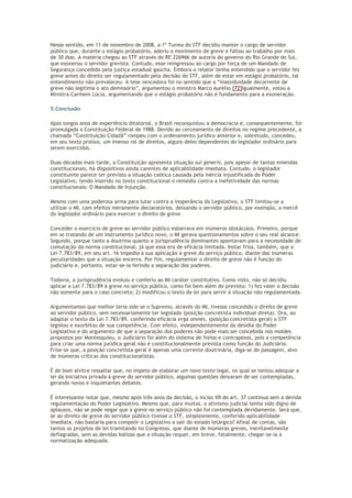 Nesse sentido, em 11 de novembro de 2008, a 1º Turma do STF decidiu manter o cargo de servidor
público que, durante o estágio probatório, aderiu a movimento de greve e faltou ao trabalho por mais
de 30 dias. A matéria chegou ao STF através do RE 226966 de autoria do governo do Rio Grande do Sul,
que exonerou o servidor grevista. Contudo, esse reingressou ao cargo por força de um Mandado de
Segurança concedido pela justiça estadual gaúcha. Embora o relator tenha entendido que o servidor fez
greve antes do direito ser regulamentado pela decisão do STF, além de estar em estágio probatório, tal
entendimento não prevaleceu. A tese vencedora foi no sentido que a “inassiduidade decorrente de
greve não legitima o ato demissório”, argumentou o ministro Marco Aurélio.[72]Igualmente, votou a
Ministra Carmem Lúcia, argumentando que o estágio probatório não é fundamento para a exoneração.
5.Conclusão
Após longos anos de experiência ditatorial, o Brasil reconquistou a democracia e, consequentemente, foi
promulgada a Constituição Federal de 1988. Devido ao cerceamento de direitos no regime precedente, a
chamada “Constituição Cidadã” rompeu com o ordenamento jurídico anterior e, sobretudo, concedeu,
em seu texto prolixo, um imenso rol de direitos, alguns deles dependentes do legislador ordinário para
serem exercidos.
Duas décadas mais tarde, a Constituição apresenta situação sui generis, pois apesar de tantas emendas
constitucionais, há dispositivos ainda carentes de aplicabilidade imediata. Contudo, o legislador
constituinte parece ter previsto a situação caótica causada pela inércia injustificada do Poder
Legislativo, tendo inserido no texto constitucional o remédio contra a inefetividade das normas
constitucionais: O Mandado de Injunção.
Mesmo com uma poderosa arma para lutar contra a inoperância do Legislativo, o STF limitou-se a
utilizar o MI, com efeitos meramente declaratórios, deixando o servidor público, por exemplo, a mercê
do legislador ordinário para exercer o direito de greve.
Conceder o exercício de greve ao servidor público esbarrava em inúmeros obstáculos. Primeiro, porque
em se tratando de um instrumento jurídico novo, o MI gerava questionamentos sobre o seu real alcance.
Segundo, porque tanto a doutrina quanto a jurisprudência dominantes apontavam para a necessidade de
comutação da norma constitucional, já que essa era de eficácia limitada. Instar frisa, também, que a
Lei 7.783/89, em seu art. 16 impedia a sua aplicação à greve do serviço público, diante das inúmeras
peculiaridades que a situação encerra. Por fim, regulamentar o direito de greve não é função do
judiciário e, portanto, estar-se-ia ferindo a separação dos poderes.
Todavia, a jurisprudência evoluiu e conferiu ao MI caráter constitutivo. Como visto, não só decidiu
aplicar a Lei 7.783/89 à greve no serviço público, como foi bem além do previsto: 1) fez valer a decisão
não somente para o caso concreto; 2) modificou o texto da lei para servir à situação não regulamentada.
Argumentamos que melhor teria sido se o Supremo, através do MI, tivesse concedido o direito de greve
ao servidor público, sem necessariamente ter legislado (posição concretista individual direta). Ora, ao
adaptar o texto da Lei 7.783/89, conferindo eficácia erga omnes, (posição concretista geral) o STF
legislou e exorbitou de sua competência. Com efeito, independentemente da desídia do Poder
Legislativo e do argumento de que a separação dos poderes não pode mais ser concebida nos moldes
propostos por Montesquieu, o Judiciário foi além do sistema de freios e contrapesos, pois a competência
para criar uma norma jurídica geral não é constitucionalmente prevista como função do Judiciário.
Frise-se que, a posição concretista geral é apenas uma corrente doutrinária, diga-se de passagem, alvo
de inúmeras críticas dos constitucionalistas.
É de bom alvitre ressaltar que, no ímpeto de elaborar um novo texto legal, no qual se tentou adequar a
lei da iniciativa privada à greve do servidor público, algumas questões deixaram de ser contempladas,
gerando novos e inquietantes debates.
É interessante notar que, mesmo após três anos da decisão, o inciso VII do art. 37 continua sem a devida
regulamentação do Poder Legislativo. Mesmo que, para muitos, o ativismo judicial tenha sido digno de
aplausos, não se pode negar que a greve no serviço público não foi contemplada devidamente. Será que,
se ao direito de greve do servidor público tivesse o STF, simplesmente, conferido aplicabilidade
imediata, não bastaria para compelir o Legislativo a sair do estado letárgico? Afinal de contas, são
tantos os projetos de lei tramitando no Congresso, que diante de inúmeras greves, inevitavelmente
deflagradas, sem as devidas balizas que a situação requer, em breve, fatalmente, chegar-se-ia à
normatização adequada.
 