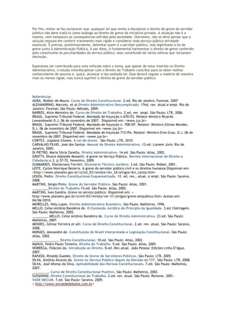 Por fim, mister se faz esclarecer que, qualquer lei que venha a disciplinar o direito de greve do servidor
público não deve tratá-lo como análogo ao direito de greve da iniciativa privada. A situação não é a
mesma, nem tampouco as consequências sofridas pela sociedade. Outrossim, não se deve pensar que a
solução repousa em conferir tratamento mais rígido e considerar todo serviço público atividade
essencial. É preciso, preliminarmente, delimitar quem é o servidor público, real legitimado à lei de
greve junto à Administração Pública. A par disso, é fundamental harmonizar o direito de greve conferido
pelo constituinte às peculiaridades do serviço público, esse constituído de várias esferas que reclamam
distinção.
Esperamos ter contribuído para uma reflexão sobre o tema, que apesar de estar inserido no Direito
Administrativo, o estudo interdisciplinar com o Direito do Trabalho contribui para se obter melhor
conhecimento do assunto e, quiçá, alcançar a tão sonhada lei. Essa deverá regular a matéria de maneira
mais ou menos rígida, mas nunca suprimir o direito de greve do servidor público.
Referências
AGRA, Walber de Moura. Curso de Direito Constitucional. 2.ed. Rio de Janeiro: Forense, 2007
ALEXANDRINO, Marcelo. et al.Direito Administrativo Descomplicado. 17ed. rev. atual.e ampl. Rio de
Janeiro: Forense; São Paulo: Método, 2009.
BARROS, Alice Monteiro de. Curso de Direito do Trabalho. 2.ed. ver. ampl. São Paulo: LTR, 2006.
BRASIL. Supremo Tribunal Federal. Mandado de Injunção n.670/ES. Relator Ministro Ricardo
Lewandowski D.J. 06 de novembro de 2007. Disponível em: <www.jus.br>
BRASIL. Supremo Tribunal Federal. Mandado de Injunção n. 708/DF. Relator: Ministro Gilmar Mendes.
D.J. 06 de novembro de 2007. Disponível em <www.jus.br>
BRASIL. Supremo Tribunal Federal. Mandado de Injunção 712/PA. Relator: Ministro Eros Grau. D.J. 06 de
novembro de 2007. Disponível em: <www.jus.br>
CORTEZ, Julpiano Chaves. A Lei de Greve. São Paulo: LTR, 2010.
CARVALHO FILHO, José dos Santos. Manual de Direito Administrativo. 13.ed. Lumem Júris: Rio de
Janeiro, 2005.
Di PIETRO, Maria Silvia Zanella. Direito Administrativo. 14.ed. São Paulo: Atlas, 2002.
GROTTI, Dinorá Adelaide Mussetti. A greve no Serviço Público. Revista Internacional de Direito e
Cidadania,n.3, p.57-72, fevereiro, 2009.
GUIMARÃES, Diocleciano Torrieri. Dicionário Técnico Jurídico. 3 ed. São Paulo: Rideel, 2001.
LEITE, Carlos Henrique Bezerra. A greve do servidor público civil e os direitos humanos Disponível em:
<http://www.planalto.gov.br/ccivil_03/revista/rev_34/artigos/Art_carlos.htm>
LENZA, Pedro. Direito Constitucional Esquematizado. 12. ed. rev., atual. e ampl. São Paulo: Saraiva,
2008.
MARTINS, Sérgio Pinto. Greve do Servidor Público. São Paulo: Atlas, 2001.
_________Direito do Trabalho.15.ed. São Paulo: Atlas, 2002.
MARTINS, Ives Gandra. Greve no serviço público. Disponível em: <
http//www.planalto.gov.br/ccivil/03/revista/ver-31/artigos/greve-serpublico.htm> Acesso em:
04/06/2010.
MEIRELLES, Hely Lopes. Direito Administrativo Brasileiro. São Paulo: Malheiros, 1996.
MELLO, Celso Antônio Bandeira de. O Conteúdo Jurídico do Princípio da Igualdade. 3.ed.13atiragem.
São Paulo: Malheiros, 2005.
_________ MELLO, Celso Antônio Bandeira de. Curso de Direito Administrativo. 23.ed. São Paulo:
Malheiros, 2007.
MENDES, Gilmar Ferreira et alli. Curso de Direito Constitucional. 2.ed. rev. atual. São Paulo: Saraiva,
2008.
MORAES, Alexandre de. Constituição do Brasil Interpretada e Legislação Constitucional. São Paulo:
Atlas, 2002.
_______________ Direito Constitucional. 10.ed. São Paulo: Atlas, 2002.
MANUS, Pedro Paulo Teixeira. Direito do Trabalho. 9.ed. São Paulo: Atlas, 2005
NÓBREGA, Flóscolo da. Introdução ao Direito. 8.ed. Rev.atual. João Pessoa: Edições Linha D’água,
2007.
RAPASSI, Rinaldo Guedes. Direito de Greve de Servidores Públicos. São Paulo: LTR, 2005.
SILVA, Antônio Álvares da. Greve no Serviço Público depois da Decisão do STF. São Paulo: LTR, 2008.
SILVA, José Afonso da Silva. Aplicabilidade das Normas Constitucionais. 7.ed. São Paulo: Malheiros,
2007.
_________. Curso de Direito Constitucional Positivo. São Paulo: Malheiros, 2002.
SUSSEKIND. Direito Constitucional do Trabalho. 2.ed. rev. atual. São Paulo: Renovar, 2001.
VADE MECUM. 7.ed. São Paulo: Saraiva, 2009.
< http://www.jornaldedebates.com.br>
 