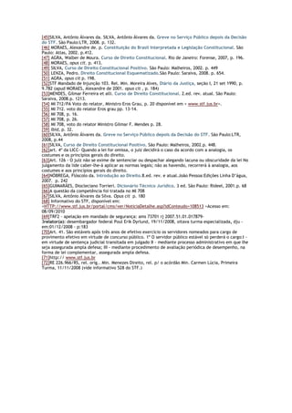 [45]SILVA, Antônio Álvares da. SILVA, Antônio Álvares da. Greve no Serviço Público depois da Decisão
do STF. São Paulo:LTR, 2008. p. 132.
[46] MORAES, Alexandre de. p. Constituição do Brasil Interpretada e Legislação Constitucional. São
Paulo: Atlas, 2002. p.412.
[47] AGRA, Walber de Moura. Curso de Direito Constitucional. Rio de Janeiro: Forense, 2007, p. 196.
[48] MORAES, opus cit. p. 413.
[49] SILVA, Curso de Direito Constitucional Positivo. São Paulo: Malheiros, 2002. p. 449
[50] LENZA, Pedro. Direito Constitucional Esquematizado.São Paulo: Saraiva, 2008. p. 654.
[51] AGRA, opus cit p. 198.
[52]STF Mandado de Injunção 103. Rel. Min. Moreira Alves, Diário da Justiça, seção I, 21 set 1990, p.
9.782 (apud MORAES, Alexandre de 2001. opus cit , p. 184)
[53]MENDES, Gilmar Ferreira et alli. Curso de Direito Constitucional. 2.ed. rev. atual. São Paulo:
Saraiva, 2008.p. 1213.
[54] MI 712/PA Voto do relator, Ministro Eros Grau, p. 20 disponível em < www.stf.jus.br>.
[55] MI 712. voto do relator Eros grau pp. 13-14.
[56] MI 708, p. 16.
[57] MI 708, p. 26.
[58] MI 708, voto do relator Ministro Gilmar F. Mendes p. 28.
[59] Ibid, p. 32.
[60]SILVA, Antônio Álvares da. Greve no Serviço Público depois da Decisão do STF. São Paulo:LTR,
2008, p.44
[61]SILVA, Curso de Direito Constitucional Positivo. São Paulo: Malheiros, 2002.p. 448.
[62]art. 4º da LICC- Quando a lei for omissa, o juiz decidirá o caso da acordo com a analogia, os
costumes e os princípios gerais do direito.
[63]Art. 126 - O juiz não se exime de sentenciar ou despachar alegando lacuna ou obscuridade da lei No
julgamento da lide caber-lhe-á aplicar as normas legais; não as havendo, recorrerá à analogia, aos
costumes e aos princípios gerais do direito.
[64]NÓBREGA, Flóscolo da. Introdução ao Direito.8.ed. rev. e atual.João Pessoa:Edições Linha D’água,
2007. p. 242
[65]GUIMARÃES, Diocleciano Torrieri. Dicionário Técnico Jurídico. 3 ed. São Paulo: Rideel, 2001.p. 68
[66]A questão da competência foi tratada no MI 708
[67]SILVA, Antônio Álvares da Silva. Opus cit p. 180
[68] Informativo do STF, disponível em:
<HTTP://www.stf.jus.br/portal/cms/ver/NoticiaDetalhe.asp?idConteudo+108513 >Acesso em:
08/09/2010
[69]TRF2 - apelação em mandado de segurança: ams 73701 rj 2007.51.01.017879-
3relator(a): desembargador federal Poul Erik Dyrlund, 19/11/2008, oitava turma especializada, dju -
em:01/12/2008 - p:183
[70]Art. 41. São estáveis após três anos de efetivo exercício os servidores nomeados para cargo de
provimento efetivo em virtude de concurso público. 1º O servidor público estável só perderá o cargo:I -
em virtude de sentença judicial transitada em julgado II - mediante processo administrativo em que lhe
seja assegurada ampla defesa; III - mediante procedimento de avaliação periódica de desempenho, na
forma de lei complementar, assegurada ampla defesa.
[71]http:// www.stf.jus.br
[72]RE 226.966/RS, rel. orig.. Min. Menezes Direito, rel. p/ o acórdão Min. Carmen Lúcia, Primeira
Turma, 11/11/2008 (vide informativo 528 do STF.)
 